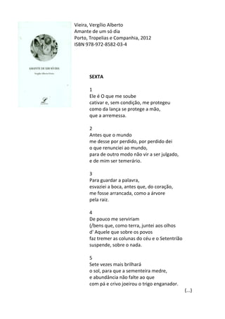 Vieira,	
  Vergílio	
  Alberto	
  
Amante	
  de	
  um	
  só	
  dia	
  
Porto,	
  Tropelias	
  e	
  Companhia,	
  2012	
  
ISBN	
  978-­‐972-­‐8582-­‐03-­‐4	
  
	
  
	
  
	
  
	
  
SEXTA	
  
	
  
1	
  
Ele	
  é	
  O	
  que	
  me	
  soube	
  
cativar	
  e,	
  sem	
  condição,	
  me	
  protegeu	
  
como	
  da	
  lança	
  se	
  protege	
  a	
  mão,	
  
que	
  a	
  arremessa.	
  
	
  	
  
2	
  
Antes	
  que	
  o	
  mundo	
  
me	
  desse	
  por	
  perdido,	
  por	
  perdido	
  dei	
  
o	
  que	
  renunciei	
  ao	
  mundo,	
  
para	
  de	
  outro	
  modo	
  não	
  vir	
  a	
  ser	
  julgado,	
  
e	
  de	
  mim	
  ser	
  temerário.	
  
	
  	
  
3	
  
Para	
  guardar	
  a	
  palavra,	
  
esvaziei	
  a	
  boca,	
  antes	
  que,	
  do	
  coração,	
  
me	
  fosse	
  arrancada,	
  como	
  a	
  árvore	
  
pela	
  raiz.	
  
	
  	
  
4	
  
De	
  pouco	
  me	
  serviriam	
  
(/bens	
  que,	
  como	
  terra,	
  juntei	
  aos	
  olhos	
  
d'	
  Aquele	
  que	
  sobre	
  os	
  povos	
  
faz	
  tremer	
  as	
  colunas	
  do	
  céu	
  e	
  o	
  Setentríão	
  
suspende,	
  sobre	
  o	
  nada.	
  
	
  	
  
5	
  
Sete	
  vezes	
  mais	
  brilhará	
  
o	
  sol,	
  para	
  que	
  a	
  sementeira	
  medre,	
  
e	
  abundância	
  não	
  falte	
  ao	
  que	
  
com	
  pá	
  e	
  crivo	
  joeirou	
  o	
  trigo	
  enganador.	
  
	
   	
   	
   	
   	
   	
   	
   (...)	
  
 