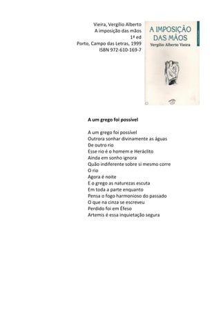 Vieira,	
  Vergílio	
  Alberto	
  
A	
  imposição	
  das	
  mãos	
  	
  
1ª	
  ed	
  
Porto,	
  Campo	
  das	
  Letras,	
  1999	
  
ISBN	
  972-­‐610-­‐169-­‐7	
  
	
  
	
  
	
  
	
  
	
  
	
  
	
  
	
  
	
  
	
  
A	
  um	
  grego	
  foi	
  possível	
  
	
  
A	
  um	
  grego	
  foi	
  possível	
  
Outrora	
  sonhar	
  divinamente	
  as	
  águas	
  
De	
  outro	
  rio	
  
Esse	
  rio	
  é	
  o	
  homem	
  e	
  Heráclito	
  
Ainda	
  em	
  sonho	
  ignora	
  
Quão	
  indiferente	
  sobre	
  si	
  mesmo	
  corre	
  
O	
  rio	
  	
  
Agora	
  é	
  noite	
  
E	
  o	
  grego	
  as	
  naturezas	
  escuta	
  
Em	
  toda	
  a	
  parte	
  enquanto	
  
Pensa	
  o	
  fogo	
  harmonioso	
  do	
  passado	
  
O	
  que	
  na	
  cinza	
  se	
  escreveu	
  
Perdido	
  foi	
  em	
  Éfeso	
  
Artemis	
  é	
  essa	
  inquietação	
  segura	
  
	
  
	
  
	
  
	
  
	
  
	
  
	
  
	
  
	
  
	
  
	
  
 