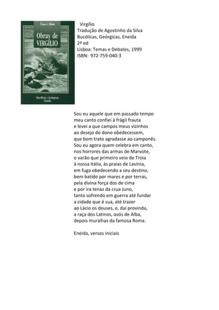 Virgílio	
  
Tradução	
  de	
  Agostinho	
  da	
  Silva	
  
Bucólicas,	
  Geórgicas,	
  Eneida	
  
2ª	
  ed	
  
Lisboa:	
  Temas	
  e	
  Debates,	
  1999	
  
ISBN:	
  	
  972-­‐759-­‐040-­‐3	
  
	
  
	
  
	
  
	
  
	
  
	
  
	
  
	
  
	
  
	
  
Sou	
  eu	
  aquele	
  que	
  em	
  passado	
  tempo	
  
meu	
  canto	
  confiei	
  à	
  frágil	
  frauta	
  
e	
  levei	
  a	
  que	
  campos	
  meus	
  vizinhos	
  
ao	
  desejo	
  do	
  dono	
  obedecessem,	
  
que	
  bom	
  trato	
  agradasse	
  ao	
  camponês.	
  
Sou	
  eu	
  agora	
  quem	
  celebra	
  em	
  canto,	
  
nos	
  horrores	
  das	
  armas	
  de	
  Marvote,	
  
o	
  varão	
  que	
  primeiro	
  veio	
  de	
  Troia	
  
à	
  nossa	
  Itália,	
  às	
  praias	
  de	
  Lavínia,	
  
em	
  fuga	
  obedecendo	
  a	
  seu	
  destino,	
  
bem	
  batido	
  por	
  mares	
  e	
  por	
  terras,	
  
pela	
  divina	
  força	
  dos	
  de	
  cima	
  
e	
  por	
  ira	
  tenaz	
  da	
  crua	
  Juno,	
  
tanto	
  sofrendo	
  em	
  guerra	
  até	
  fundar	
  
a	
  cidade	
  que	
  é	
  sua,	
  até	
  trazer	
  
ao	
  Lácio	
  os	
  deuses,	
  e,	
  daí	
  provinda,	
  
a	
  raça	
  dos	
  Latinos,	
  avós	
  de	
  Alba,	
  	
  
depois	
  muralhas	
  da	
  famosa	
  Roma.	
  
	
  
Eneida,	
  versos	
  iniciais	
  
	
  
	
  
	
  
	
  
	
  
	
  
	
  
	
  
	
  
	
  
 