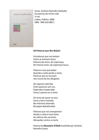Eanes,	
  António	
  Ramalho	
  (Seleção)	
  
Os	
  poemas	
  da	
  minha	
  vida	
  
1ª	
  ed	
  
Lisboa,	
  Público,	
  2006	
  
ISBN	
   989-­‐619-­‐080-­‐1	
  
	
  
	
  
	
  
	
  
	
  
	
  
	
  
	
  
	
  
Há	
  Palavras	
  que	
  Nos	
  Beijam	
  
	
  
Há	
  palavras	
  que	
  nos	
  beijam	
  	
  
Como	
  se	
  tivessem	
  boca.	
  	
  
Palavras	
  de	
  amor,	
  de	
  esperança,	
  	
  
De	
  imenso	
  amor,	
  de	
  esperança	
  louca.	
  	
  
	
  
Palavras	
  nuas	
  que	
  beijas	
  	
  
Quando	
  a	
  noite	
  perde	
  o	
  rosto;	
  	
  
Palavras	
  que	
  se	
  recusam	
  	
  
Aos	
  muros	
  do	
  teu	
  desgosto.	
  	
  
	
  
De	
  repente	
  coloridas	
  	
  
Entre	
  palavras	
  sem	
  cor,	
  	
  
Esperadas	
  inesperadas	
  	
  
Como	
  a	
  poesia	
  ou	
  o	
  amor.	
  	
  
	
  
(O	
  nome	
  de	
  quem	
  se	
  ama	
  	
  
Letra	
  a	
  letra	
  revelado	
  	
  
No	
  mármore	
  distraído	
  	
  
No	
  papel	
  abandonado)	
  	
  
	
  
Palavras	
  que	
  nos	
  transportam	
  	
  
Aonde	
  a	
  noite	
  é	
  mais	
  forte,	
  	
  
Ao	
  silêncio	
  dos	
  amantes	
  	
  
Abraçados	
  contra	
  a	
  morte.	
  
	
  
Poema	
  de	
  Alexandre	
  O’Neill	
  escolhido	
  por	
  António	
  
Ramalho	
  Eanes	
  
 