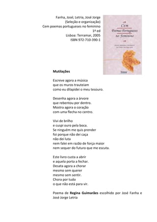 Fanha,	
  José;	
  Letria,	
  José	
  Jorge	
  
(Seleção	
  e	
  organização)	
  
Cem	
  poemas	
  portugueses	
  no	
  feminino	
  
1ª	
  ed	
  
Lisboa:	
  Terramar,	
  2005	
  
ISBN	
  972-­‐710-­‐390-­‐1	
  
	
  
	
  
	
  
	
  
	
  
	
  
Mutilações	
  	
  
	
  
Escreve	
  agora	
  a	
  música	
  
que	
  os	
  muros	
  trauteiam	
  
como	
  eu	
  dilapidei	
  o	
  meu	
  tesouro.	
  
	
  
Desenha	
  agora	
  a	
  árvore	
  
que	
  rebentou	
  por	
  dentro.	
  
Mostra	
  agora	
  o	
  coração	
  
com	
  uma	
  flecha	
  no	
  centro.	
  
	
  
Vivi	
  de	
  brilho	
  
e	
  cuspi	
  ouro	
  pela	
  boca.	
  
Se	
  ninguém	
  me	
  quis	
  prender	
  
foi	
  porque	
  não	
  dei	
  caça	
  
não	
  dei	
  luta	
  
nem	
  falei	
  em	
  razão	
  de	
  força	
  maior	
  
nem	
  sequer	
  do	
  futuro	
  que	
  me	
  escuta.	
  
	
  
Este	
  livro	
  custa	
  a	
  abrir	
  
e	
  aquela	
  porta	
  a	
  fechar.	
  
Desata	
  agora	
  a	
  chorar	
  
mesmo	
  sem	
  querer	
  
mesmo	
  sem	
  sentir.	
  
Chora	
  por	
  tudo	
  
o	
  que	
  não	
  está	
  para	
  vir.	
  
	
  
Poema	
  de	
  Regina	
   Guimarães	
  escolhido	
  por	
  José	
  Fanha	
  e	
  
José	
  Jorge	
  Letria	
  
	
  
 