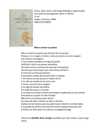 Fanha,	
  José;	
  Letria,	
  José	
  Jorge	
  (Seleção	
  e	
  organização)	
  
Cem	
  poemas	
  portugueses	
  sobre	
  a	
  infância	
  
1ª	
  ed	
  
Lisboa:	
  Terramar,	
  2004	
  
ISBN	
  9727103820	
  
	
  
	
  
	
  
	
  
	
  
	
  
	
  
	
  
Não	
  se	
  amam	
  os	
  poetas	
  
	
  
Não	
  se	
  amam	
  os	
  poetas	
  que	
  descem	
  do	
  rio	
  porque	
  	
  
Porque	
  o	
  rio	
  é	
  negro	
  e	
  fundo	
  e	
  uma	
  voz	
  canta	
  na	
  outra	
  margem	
  
Voz	
  sempre	
  estrangeira	
  
E	
  no	
  rio	
  desce	
  também	
  um	
  lago	
  de	
  jardim	
  
Artificial	
  e	
  inútil	
  com	
  peixes	
  vermelhos	
  
De	
  noite	
  ouvia	
  os	
  animais	
  da	
  selva	
  por	
  entre	
  gritos.	
  
Animais	
  que	
  ressonavam	
  por	
  entre	
  barras	
  de	
  ferro	
  
O	
  sono	
  de	
  sua	
  força	
  prisioneira	
  
E	
  passavam	
  cavalos	
  da	
  Guarda	
  sobre	
  a	
  calçada	
  
E	
  só	
  mortos	
  os	
  seus	
  passos	
  o	
  medo	
  morria	
  
E	
  eu	
  não	
  ser	
  amada	
  no	
  rio	
  sem	
  o	
  ver	
  
E	
  ouvia	
  a	
  voz	
  da	
  outra	
  margem	
  
E	
  no	
  lago	
  de	
  peixes	
  vermelhos	
  
Era	
  tudo	
  tão	
  pouco	
  e	
  cercado	
  
E	
  na	
  noite	
  os	
  animais	
  vinham	
  derrotados	
  e	
  poderosos	
  no	
  seu	
  sonhar	
  
Chorando	
  eu	
  ia	
  pelo	
  rio	
  nele	
  fundida	
  
Não	
  tinha	
  uma	
  boneca	
  para	
  dormir	
  
Escusava	
  de	
  abrir	
  e	
  fechar	
  os	
  olhos	
  a	
  boneca	
  
Bastava	
  só	
  ser	
  boneca	
  para	
  eu	
  adormecer	
  e	
  dormir	
  a	
  minha	
  idade.	
  
E	
  as	
  grades	
  da	
  minha	
  cama	
  de	
  ferro	
  foram	
  sempre	
  duras	
  de	
  mais	
  
E	
  boiava	
  de	
  noite	
  pelo	
  rio	
  e	
  descia	
  na	
  jangada	
  do	
  lago	
  
	
  
	
  
Poema	
  de	
  Matilde	
  Rosa	
  Araújo	
  escolhido	
  por	
  José	
  Fanha	
  e	
  José	
  Jorge	
  
Letria	
  
	
  
	
  
 