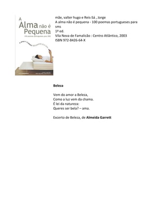 mãe,	
  valter	
  hugo	
  e	
  Reis-­‐Sá	
  ,	
  Jorge	
  
A	
  alma	
  não	
  é	
  pequena	
  -­‐	
  100	
  poemas	
  portugueses	
  para	
  
sms	
  	
  
1ª	
  ed.	
  
Vila	
  Nova	
  de	
  Famalicão	
  :	
  Centro	
  Atlântico,	
  2003	
  
ISBN	
  972-­‐8426-­‐64-­‐X	
  
	
  
	
  
	
  
	
  
	
  
	
  
	
  
	
  
	
  
Beleza	
  
	
  
Vem	
  do	
  amor	
  a	
  Beleza,	
  
Como	
  a	
  luz	
  vem	
  da	
  chama.	
  
É	
  lei	
  da	
  natureza:	
  
Queres	
  ser	
  bela?	
  –	
  ama.	
  
	
  
Excerto	
  de	
  Beleza,	
  de	
  Almeida	
  Garrett	
  
	
  
	
  
	
  
	
  
	
  
	
  
	
  
	
  
	
  
	
  
	
  
	
  
	
  
	
  
	
  
	
  
	
  
	
  
	
  
 