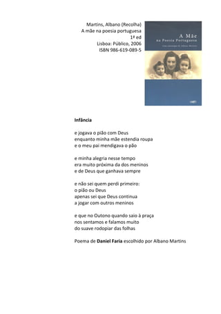 Martins,	
  Albano	
  (Recolha)	
  
A	
  mãe	
  na	
  poesia	
  portuguesa	
  
1ª	
  ed	
  
Lisboa:	
  Público,	
  2006	
  
ISBN	
  986-­‐619-­‐089-­‐5	
  
	
  
	
  
	
  
	
  
	
  
	
  
	
  
	
  
	
  
	
  
Infância	
  
	
  
e	
  jogava	
  o	
  pião	
  com	
  Deus	
  
enquanto	
  minha	
  mãe	
  estendia	
  roupa	
  
e	
  o	
  meu	
  pai	
  mendigava	
  o	
  pão	
  
	
  
e	
  minha	
  alegria	
  nesse	
  tempo	
  
era	
  muito	
  próxima	
  da	
  dos	
  meninos	
  
e	
  de	
  Deus	
  que	
  ganhava	
  sempre	
  
	
  
e	
  não	
  sei	
  quem	
  perdi	
  primeiro:	
  
o	
  pião	
  ou	
  Deus	
  
apenas	
  sei	
  que	
  Deus	
  continua	
  
a	
  jogar	
  com	
  outros	
  meninos	
  
	
  
e	
  que	
  no	
  Outono	
  quando	
  saio	
  à	
  praça	
  
nos	
  sentamos	
  e	
  falamos	
  muito	
  
do	
  suave	
  rodopiar	
  das	
  folhas	
  
	
  
Poema	
  de	
  Daniel	
  Faria	
  escolhido	
  por	
  Albano	
  Martins	
  
	
  
	
  
	
  
	
  
	
  
	
  
	
  
 