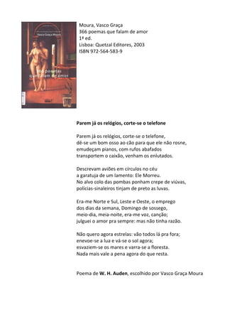 Moura,	
  Vasco	
  Graça	
  	
  
366	
  poemas	
  que	
  falam	
  de	
  amor	
  
1ª	
  ed.	
  
Lisboa:	
  Quetzal	
  Editores,	
  2003	
  
ISBN	
  972-­‐564-­‐583-­‐9	
  
	
  
	
  
	
  
	
  
	
  
	
  
	
  
	
  
	
  
	
  
Parem	
  já	
  os	
  relógios,	
  corte-­‐se	
  o	
  telefone	
  
	
  
Parem	
  já	
  os	
  relógios,	
  corte-­‐se	
  o	
  telefone,	
  	
  
dê-­‐se	
  um	
  bom	
  osso	
  ao	
  cão	
  para	
  que	
  ele	
  não	
  rosne,	
  	
  
emudeçam	
  pianos,	
  com	
  rufos	
  abafados	
  	
  
transportem	
  o	
  caixão,	
  venham	
  os	
  enlutados.	
  	
  
	
  
Descrevam	
  aviões	
  em	
  círculos	
  no	
  céu	
  
a	
  garatuja	
  de	
  um	
  lamento:	
  Ele	
  Morreu.	
  	
  
No	
  alvo	
  colo	
  das	
  pombas	
  ponham	
  crepe	
  de	
  viúvas,	
  
polícias-­‐sinaleiros	
  tinjam	
  de	
  preto	
  as	
  luvas.	
  	
  
	
  
Era-­‐me	
  Norte	
  e	
  Sul,	
  Leste	
  e	
  Oeste,	
  o	
  emprego	
  
dos	
  dias	
  da	
  semana,	
  Domingo	
  de	
  sossego,	
  	
  
meio-­‐dia,	
  meia-­‐noite,	
  era-­‐me	
  voz,	
  canção;	
  
julguei	
  o	
  amor	
  pra	
  sempre:	
  mas	
  não	
  tinha	
  razão.	
  	
  
	
  
Não	
  quero	
  agora	
  estrelas:	
  vão	
  todos	
  lá	
  pra	
  fora;	
  	
  
enevoe-­‐se	
  a	
  lua	
  e	
  vá-­‐se	
  o	
  sol	
  agora;	
  	
  
esvaziem-­‐se	
  os	
  mares	
  e	
  varra-­‐se	
  a	
  floresta.	
  	
  
Nada	
  mais	
  vale	
  a	
  pena	
  agora	
  do	
  que	
  resta.	
  
	
  
	
  
Poema	
  de	
  W.	
  H.	
  Auden,	
  escolhido	
  por	
  Vasco	
  Graça	
  Moura	
  
	
  
	
  
 