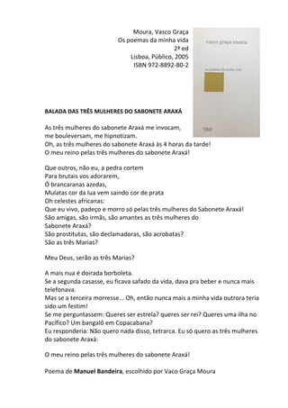 Moura,	
  Vasco	
  Graça	
  
Os	
  poemas	
  da	
  minha	
  vida	
  	
  
2ª	
  ed	
  
Lisboa,	
  Público,	
  2005	
  
ISBN	
  972-­‐8892-­‐80-­‐2	
  
	
  
	
  
	
  
	
  
	
  
BALADA	
  DAS	
  TRÊS	
  MULHERES	
  DO	
  SABONETE	
  ARAXÁ	
  
	
  
As	
  três	
  mulheres	
  do	
  sabonete	
  Araxá	
  me	
  invocam,	
  
me	
  bouleversam,	
  me	
  hipnotizam.	
  	
  
Oh,	
  as	
  três	
  mulheres	
  do	
  sabonete	
  Araxá	
  às	
  4	
  horas	
  da	
  tarde!	
  	
  
O	
  meu	
  reino	
  pelas	
  três	
  mulheres	
  do	
  sabonete	
  Araxá!	
  	
  
	
  
Que	
  outros,	
  não	
  eu,	
  a	
  pedra	
  cortem	
  	
  
Para	
  brutais	
  vos	
  adorarem,	
  	
  
Ó	
  brancaranas	
  azedas,	
  	
  
Mulatas	
  cor	
  da	
  lua	
  vem	
  saindo	
  cor	
  de	
  prata	
  	
  
Oh	
  celestes	
  africanas:	
  	
  
Que	
  eu	
  vivo,	
  padeço	
  e	
  morro	
  só	
  pelas	
  três	
  mulheres	
  do	
  Sabonete	
  Araxá!	
  	
  
São	
  amigas,	
  são	
  irmãs,	
  são	
  amantes	
  as	
  três	
  mulheres	
  do	
  
Sabonete	
  Araxá?	
  	
  
São	
  prostitutas,	
  são	
  declamadoras,	
  são	
  acrobatas?	
  	
  
São	
  as	
  três	
  Marias?	
  	
  
	
  
Meu	
  Deus,	
  serão	
  as	
  três	
  Marias?	
  	
  
	
  
A	
  mais	
  nua	
  é	
  doirada	
  borboleta.	
  	
  
Se	
  a	
  segunda	
  casasse,	
  eu	
  ficava	
  safado	
  da	
  vida,	
  dava	
  pra	
  beber	
  e	
  nunca	
  mais	
  
telefonava.	
  	
  
Mas	
  se	
  a	
  terceira	
  morresse...	
  Oh,	
  então	
  nunca	
  mais	
  a	
  minha	
  vida	
  outrora	
  teria	
  
sido	
  um	
  festim!	
  	
  
Se	
  me	
  perguntassem:	
  Queres	
  ser	
  estrela?	
  queres	
  ser	
  rei?	
  Queres	
  uma	
  ilha	
  no	
  
Pacífico?	
  Um	
  bangalô	
  em	
  Copacabana?	
  	
  
Eu	
  responderia:	
  Não	
  quero	
  nada	
  disso,	
  tetrarca.	
  Eu	
  só	
  quero	
  as	
  três	
  mulheres	
  
do	
  sabonete	
  Araxá:	
  	
  
	
  
O	
  meu	
  reino	
  pelas	
  três	
  mulheres	
  do	
  sabonete	
  Araxá!	
  
	
  
Poema	
  de	
  Manuel	
  Bandeira,	
  escolhido	
  por	
  Vaco	
  Graça	
  Moura	
  
 