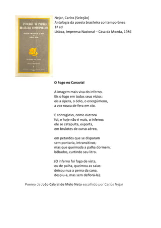 Nejar,	
  Carlos	
  (Seleção)	
  
Antologia	
  da	
  poesia	
  brasileira	
  contemporânea	
  
1ª	
  ed	
  
Lisboa,	
  Imprensa	
  Nacional	
  –	
  Casa	
  da	
  Moeda,	
  1986	
  
	
  
	
  
	
  
	
  
	
  
	
  
	
  
	
  
	
  
	
  
O	
  Fogo	
  no	
  Canavial	
  
	
  
A	
  imagem	
  mais	
  viva	
  do	
  inferno.	
  	
  
Eis	
  o	
  fogo	
  em	
  todos	
  seus	
  vícios:	
  	
  
eis	
  a	
  ópera,	
  o	
  ódio,	
  o	
  energúmeno,	
  	
  
a	
  voz	
  rouca	
  de	
  fera	
  em	
  cio.	
  	
  
	
  
E	
  contagioso,	
  como	
  outrora	
  	
  
foi,	
  e	
  hoje	
  não	
  é	
  mais,	
  o	
  inferno:	
  	
  
ele	
  se	
  catapulta,	
  exporta,	
  	
  
em	
  brulotes	
  de	
  curso	
  aéreo,	
  	
  
	
  
em	
  petardos	
  que	
  se	
  disparam	
  	
  
sem	
  pontaria,	
  intransitivos;	
  	
  
mas	
  que	
  queimada	
  a	
  palha	
  dormem,	
  	
  
bêbados,	
  curtindo	
  seu	
  litro.	
  	
  
	
  
(O	
  inferno	
  foi	
  fogo	
  de	
  vista,	
  	
  
ou	
  de	
  palha,	
  queimou	
  as	
  saias:	
  	
  
deixou	
  nua	
  a	
  perna	
  da	
  cana,	
  	
  
despiu-­‐a,	
  mas	
  sem	
  deflorá-­‐la).	
  
	
  
Poema	
  de	
  João	
  Cabral	
  de	
  Melo	
  Neto	
  escolhido	
  por	
  Carlos	
  Nejar	
  
	
  
	
  
	
  
	
  
	
  
 
