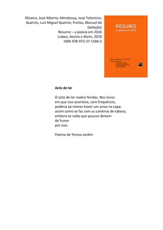  Oliveira,	
  José	
  Alberto;	
  Mendonça,	
  José	
  Tolentino;	
  
Queirós,	
  Luís	
  Miguel	
  Queirós;	
  Freitas,	
  Manuel	
  de	
  
(Seleção)	
  
Resumo	
  –	
  a	
  poesia	
  em	
  2010	
  
Lisboa,	
  Assírio	
  e	
  Alvim,	
  2010	
  
ISBN	
  978-­‐972-­‐37-­‐1584-­‐2	
  
	
  
	
  
	
  
	
  
	
  
	
  
	
  
	
  
	
  
Acto	
  de	
  ler	
  
	
  
O	
  acto	
  de	
  ler	
  reabre	
  feridas.	
  Nos	
  livros	
  
em	
  que	
  isso	
  acontece,	
  com	
  frequência,	
  
poderia	
  ao	
  menos	
  haver	
  um	
  aviso	
  na	
  capa;	
  
assim	
  como	
  se	
  faz	
  com	
  as	
  carteiras	
  de	
  tabaco,	
  
embora	
  se	
  saiba	
  que	
  poucos	
  deixam	
  
de	
  fumar	
  
por	
  isso.	
  
	
  
Poema	
  de	
  Teresa	
  Jardim	
  
	
  
	
   	
  
 
