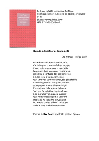 Pedrosa,	
  Inês	
  (Organização	
  e	
  Prefácio)	
  
Poemas	
  de	
  Amor	
  -­‐	
  Antologia	
  de	
  poesia	
  portuguesa	
  
9ª	
  ed	
  
Lisboa:	
  Dom	
  Quixote,	
  2007	
  
ISBN	
  978-­‐972-­‐20-­‐1944-­‐9	
  
	
  
	
  
	
  
	
  
	
  
	
  
	
  
	
  
	
  
Quando	
  o	
  Amor	
  Morrer	
  Dentro	
  de	
  Ti	
  
	
  
	
   	
   	
   	
   	
  	
  	
  	
  	
  	
  	
  	
  	
  	
  Ao	
  Manuel	
  Torre	
  do	
  Valle	
  
	
  
Quando	
  o	
  amor	
  morrer	
  dentro	
  de	
  ti,	
  	
  
Caminha	
  para	
  o	
  alto	
  onde	
  haja	
  espaço,	
  	
  
E	
  com	
  o	
  silêncio	
  outrora	
  pressentido	
  	
  
Molda	
  em	
  duas	
  colunas	
  os	
  teus	
  braços.	
  	
  
Relembra	
  a	
  confusão	
  dos	
  pensamentos,	
  	
  
E	
  neles	
  ateia	
  o	
  fogo	
  adormecido	
  	
  
Que	
  uma	
  vez,	
  sonho	
  de	
  amor,	
  teu	
  peito	
  ferido	
  	
  
Espalhou	
  generoso	
  aos	
  quatro	
  ventos.	
  	
  
Aos	
  que	
  passarem	
  dá-­‐lhes	
  o	
  abrigo	
  	
  
E	
  o	
  nocturno	
  calor	
  que	
  se	
  debruça	
  	
  
Sobre	
  as	
  faces	
  brilhantes	
  de	
  soluços.	
  	
  
E	
  se	
  ninguém	
  vier,	
  ergue	
  o	
  sudário	
  	
  
Que	
  mil	
  saudosas	
  lágrimas	
  velaram;	
  	
  
Desfralda	
  na	
  tua	
  alma	
  o	
  inventário	
  	
  
Do	
  templo	
  onde	
  a	
  vida	
  ora	
  de	
  bruços	
  	
  
A	
  Deus	
  e	
  aos	
  sonhos	
  que	
  gelaram.	
  
	
  
	
  
Poema	
  de	
  Ruy	
  Cinatti,	
  escolhido	
  por	
  Inês	
  Pedrosa	
  	
  
	
  
	
  
 