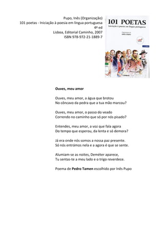 Pupo,	
  Inês	
  (Organização)	
  
101	
  poetas	
  -­‐	
  Iniciação	
  à	
  poesia	
  em	
  língua	
  portuguesa	
  
4ª	
  ed	
  
Lisboa,	
  Editorial	
  Caminho,	
  2007	
  
ISBN	
  978-­‐972-­‐21-­‐1889-­‐7	
  
	
  
	
  
	
  
	
  
	
  
	
  
	
  
	
  
	
  
	
  
Ouves,	
  meu	
  amor	
  
	
  
Ouves,	
  meu	
  amor,	
  a	
  água	
  que	
  brotou	
  
No	
  côncavo	
  da	
  pedra	
  que	
  a	
  tua	
  mão	
  marcou?	
  
	
  
Ouves,	
  meu	
  amor,	
  o	
  passo	
  do	
  veado	
  
Correndo	
  no	
  caminho	
  que	
  só	
  por	
  nós	
  pisado?	
  
	
  
Entendes,	
  meu	
  amor,	
  a	
  voz	
  que	
  fala	
  agora	
  
Do	
  tempo	
  que	
  esperou,	
  da	
  lenta	
  e	
  só	
  demora?	
  
	
  
Já	
  era	
  onde	
  nós	
  somos	
  a	
  nossa	
  paz	
  presente.	
  
Só	
  nós	
  entrámos	
  nela	
  e	
  a	
  agora	
  é	
  que	
  se	
  sente.	
  
	
  
Alumiam-­‐se	
  as	
  noites,	
  Deméter	
  aparece,	
  
Tu	
  sentas-­‐te	
  a	
  meu	
  lado	
  e	
  o	
  trigo	
  reverdece.	
  
	
  
Poema	
  de	
  Pedro	
  Tamen	
  escolhido	
  por	
  Inês	
  Pupo	
  
	
  
	
  
	
  
	
  
	
  
	
  
	
  
	
  
	
  
 
