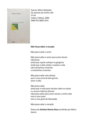 Soares,	
  Mário	
  (Seleção)	
  	
  
Os	
  poemas	
  da	
  minha	
  vida	
  
2ª	
  ed	
  
Lisboa,	
  Público,	
  2005	
  
ISBN	
  972-­‐8892-­‐39-­‐X	
  
	
  
	
  
	
  
	
  
	
  
	
  
	
  
	
  
	
  
Não	
  Posso	
  Adiar	
  o	
  coração	
  
	
  
Não	
  posso	
  adiar	
  o	
  amor	
  
	
  
Não	
  posso	
  adiar	
  o	
  amor	
  para	
  outro	
  século	
  	
  
não	
  posso	
  	
  
ainda	
  que	
  o	
  grito	
  sufoque	
  na	
  garganta	
  	
  
ainda	
  que	
  o	
  ódio	
  estale	
  e	
  crepite	
  e	
  arda	
  	
  
sob	
  montanhas	
  cinzentas	
  	
  
e	
  montanhas	
  cinzentas	
  	
  
	
  
Não	
  posso	
  adiar	
  este	
  abraço	
  	
  
que	
  é	
  uma	
  arma	
  de	
  dois	
  gumes	
  	
  
amor	
  e	
  ódio	
  	
  
	
  
Não	
  posso	
  adiar	
  	
  
ainda	
  que	
  a	
  noite	
  pese	
  séculos	
  sobre	
  as	
  costas	
  	
  
e	
  a	
  aurora	
  indecisa	
  demore	
  	
  
não	
  posso	
  adiar	
  para	
  outro	
  século	
  a	
  minha	
  vida	
  	
  
nem	
  o	
  meu	
  amor	
  	
  
nem	
  o	
  meu	
  grito	
  de	
  libertação	
  	
  
	
  
Não	
  posso	
  adiar	
  o	
  coração	
  
	
  
Poema	
  de	
  António	
  Ramos	
  Rosa	
  escolhido	
  por	
  Mário	
  
Soares	
  	
  
	
  
	
  
 