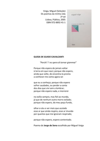 Veiga,	
  Miguel	
  (Seleção)	
  	
  
Os	
  poemas	
  da	
  minha	
  vida	
  
2ª	
  ed	
  
Lisboa,	
  Público,	
  2005	
  
ISBN	
  972-­‐8892-­‐41-­‐1	
  
	
  
	
  
	
  
	
  
	
  
	
  
	
  
	
  
	
  
	
  
	
  
GLOSA	
  DE	
  GUIDO	
  CAVALCANTI	
  
	
  
“Perchi’	
  I’	
  no	
  spero	
  di	
  tornar	
  giammai”	
  
	
  
Porque	
  não	
  espero	
  de	
  jamais	
  voltar	
  
à	
  terra	
  em	
  que	
  nasci;	
  porque	
  não	
  espero,	
  
ainda	
  que	
  volte,	
  de	
  encontra-­‐la	
  pronta	
  
a	
  conhecer-­‐me	
  como	
  agora	
  sei	
  
	
  
que	
  eu	
  a	
  conheço;	
  porque	
  não	
  espero	
  
sofrer	
  saudades,	
  ou	
  perder	
  a	
  conta	
  
dos	
  dias	
  que	
  vivi	
  sem	
  a	
  lembrar;	
  
porque	
  não	
  espero	
  nada,	
  e	
  morrerei	
  
	
  
no	
  exílio	
  sempre,	
  mas	
  fiel	
  ao	
  mundo,	
  
já	
  que	
  de	
  nenhum	
  outro	
  morro	
  exilado;	
  
porque	
  não	
  espero,	
  do	
  meu	
  poço	
  fundo,	
  
	
  
olhar	
  o	
  céu	
  e	
  ver	
  mais	
  que	
  azulado	
  
esse	
  ar	
  que	
  ainda	
  respiro,	
  esse	
  ar	
  imundo	
  
por	
  quantos	
  que	
  me	
  ignoram	
  respirado;	
  
	
  
porque	
  não	
  espero,	
  espero	
  contentado.	
  
	
  
Poema	
  de	
  Jorge	
  de	
  Sena	
  escolhido	
  por	
  Miguel	
  Veiga	
  
	
  
 