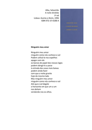 Alba,	
  Sebastião	
  	
  
A	
  noite	
  dividida	
  
1ª	
  ed	
  
Lisboa:	
  Assírio	
  e	
  Alvim,	
  1996	
  
ISBN	
  972-­‐37-­‐0188-­‐X	
  
	
  
	
  
	
  
	
  
	
  
	
  
	
  
	
  
	
  
Ninguém	
  meu	
  amor	
  
	
  
Ninguém	
  meu	
  amor	
  
ninguém	
  como	
  nós	
  conhece	
  o	
  sol	
  
Podem	
  utilizá-­‐lo	
  nos	
  espelhos	
  
apagar	
  com	
  ele	
  
os	
  barcos	
  de	
  papel	
  dos	
  nossos	
  lagos	
  
podem	
  obrigá-­‐lo	
  a	
  parar	
  	
  
à	
  entrada	
  das	
  casas	
  mais	
  baixas	
  
podem	
  ainda	
  fazer	
  
com	
  que	
  a	
  noite	
  gravite	
  
hoje	
  do	
  mesmo	
  lado	
  
Mas	
  ninguém	
  meu	
  amor	
  
ninguém	
  como	
  nós	
  conhece	
  o	
  sol	
  
Até	
  que	
  o	
  sol	
  degole	
  
o	
  horizonte	
  em	
  que	
  um	
  a	
  um	
  
nos	
  deitam	
  
vendando-­‐nos	
  os	
  olhos.	
  
	
  
	
  
	
  
	
  
	
  
	
   	
  
 
