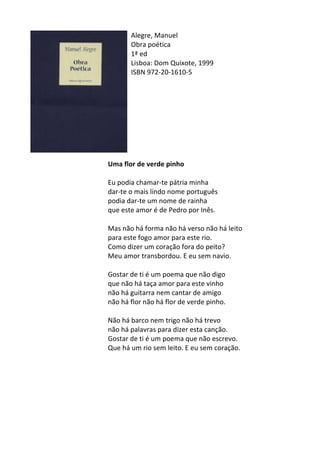 Alegre,	
  Manuel	
  
Obra	
  poética	
  	
  
1ª	
  ed	
  
Lisboa:	
  Dom	
  Quixote,	
  1999	
  
ISBN	
  972-­‐20-­‐1610-­‐5	
  
	
  
	
  
	
  
	
  
	
  
	
  
	
  
	
  
	
  
Uma	
  flor	
  de	
  verde	
  pinho	
  
	
  
Eu	
  podia	
  chamar-­‐te	
  pátria	
  minha	
  
dar-­‐te	
  o	
  mais	
  lindo	
  nome	
  português	
  
podia	
  dar-­‐te	
  um	
  nome	
  de	
  rainha	
  
que	
  este	
  amor	
  é	
  de	
  Pedro	
  por	
  Inês.	
  
	
  
Mas	
  não	
  há	
  forma	
  não	
  há	
  verso	
  não	
  há	
  leito	
  
para	
  este	
  fogo	
  amor	
  para	
  este	
  rio.	
  
Como	
  dizer	
  um	
  coração	
  fora	
  do	
  peito?	
  
Meu	
  amor	
  transbordou.	
  E	
  eu	
  sem	
  navio.	
  
	
  
Gostar	
  de	
  ti	
  é	
  um	
  poema	
  que	
  não	
  digo	
  
que	
  não	
  há	
  taça	
  amor	
  para	
  este	
  vinho	
  
não	
  há	
  guitarra	
  nem	
  cantar	
  de	
  amigo	
  
não	
  há	
  flor	
  não	
  há	
  flor	
  de	
  verde	
  pinho.	
  
	
  
Não	
  há	
  barco	
  nem	
  trigo	
  não	
  há	
  trevo	
  
não	
  há	
  palavras	
  para	
  dizer	
  esta	
  canção.	
  
Gostar	
  de	
  ti	
  é	
  um	
  poema	
  que	
  não	
  escrevo.	
  
Que	
  há	
  um	
  rio	
  sem	
  leito.	
  E	
  eu	
  sem	
  coração.	
  
	
   	
  
 
