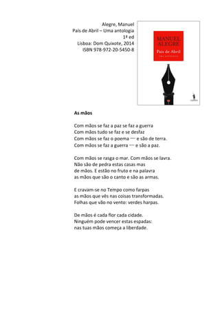 Alegre,	
  Manuel	
  	
  
País	
  de	
  Abril	
  –	
  Uma	
  antologia	
  
1ª	
  ed	
  
Lisboa:	
  Dom	
  Quixote,	
  2014	
  
ISBN	
  978-­‐972-­‐20-­‐5450-­‐8	
  
	
  
	
  
	
  
	
  
	
  
	
  
	
  
	
  
	
  
As	
  mãos	
  
	
  
Com	
  mãos	
  se	
  faz	
  a	
  paz	
  se	
  faz	
  a	
  guerra	
  
Com	
  mãos	
  tudo	
  se	
  faz	
  e	
  se	
  desfaz	
  
Com	
  mãos	
  se	
  faz	
  o	
  poema	
  ─	
  e	
  são	
  de	
  terra.	
  
Com	
  mãos	
  se	
  faz	
  a	
  guerra	
  ─	
  e	
  são	
  a	
  paz.	
  
	
  
Com	
  mãos	
  se	
  rasga	
  o	
  mar.	
  Com	
  mãos	
  se	
  lavra.	
  
Não	
  são	
  de	
  pedra	
  estas	
  casas	
  mas	
  
de	
  mãos.	
  E	
  estão	
  no	
  fruto	
  e	
  na	
  palavra	
  
as	
  mãos	
  que	
  são	
  o	
  canto	
  e	
  são	
  as	
  armas.	
  
	
  
E	
  cravam-­‐se	
  no	
  Tempo	
  como	
  farpas	
  
as	
  mãos	
  que	
  vês	
  nas	
  coisas	
  transformadas.	
  
Folhas	
  que	
  vão	
  no	
  vento:	
  verdes	
  harpas.	
  
	
  
De	
  mãos	
  é	
  cada	
  flor	
  cada	
  cidade.	
  
Ninguém	
  pode	
  vencer	
  estas	
  espadas:	
  
nas	
  tuas	
  mãos	
  começa	
  a	
  liberdade.	
  
	
  
	
  
	
  
	
  
	
  
	
  
	
  
	
  
	
  
	
  
 