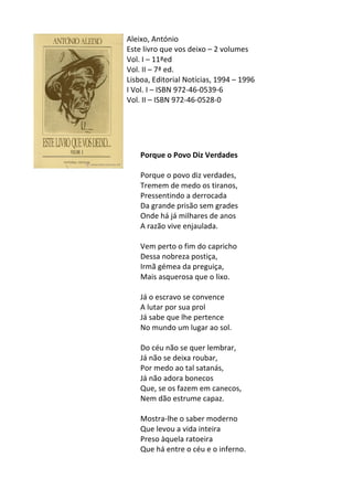 Aleixo,	
  António	
  
Este	
  livro	
  que	
  vos	
  deixo	
  –	
  2	
  volumes	
  
Vol.	
  I	
  –	
  11ªed	
  
Vol.	
  II	
  –	
  7ª	
  ed.	
  
Lisboa,	
  Editorial	
  Notícias,	
  1994	
  –	
  1996	
  
I	
  Vol.	
  I	
  –	
  ISBN	
  972-­‐46-­‐0539-­‐6	
  
Vol.	
  II	
  –	
  ISBN	
  972-­‐46-­‐0528-­‐0	
  
	
  
	
  
	
  
	
  
	
  
Porque	
  o	
  Povo	
  Diz	
  Verdades	
  
	
  
Porque	
  o	
  povo	
  diz	
  verdades,	
  	
  
Tremem	
  de	
  medo	
  os	
  tiranos,	
  	
  
Pressentindo	
  a	
  derrocada	
  	
  
Da	
  grande	
  prisão	
  sem	
  grades	
  	
  
Onde	
  há	
  já	
  milhares	
  de	
  anos	
  	
  
A	
  razão	
  vive	
  enjaulada.	
  	
  
	
  
Vem	
  perto	
  o	
  fim	
  do	
  capricho	
  	
  
Dessa	
  nobreza	
  postiça,	
  	
  
Irmã	
  gémea	
  da	
  preguiça,	
  	
  
Mais	
  asquerosa	
  que	
  o	
  lixo.	
  	
  
	
  
Já	
  o	
  escravo	
  se	
  convence	
  	
  
A	
  lutar	
  por	
  sua	
  prol	
  	
  
Já	
  sabe	
  que	
  lhe	
  pertence	
  	
  
No	
  mundo	
  um	
  lugar	
  ao	
  sol.	
  	
  
	
  
Do	
  céu	
  não	
  se	
  quer	
  lembrar,	
  	
  
Já	
  não	
  se	
  deixa	
  roubar,	
  	
  
Por	
  medo	
  ao	
  tal	
  satanás,	
  	
  
Já	
  não	
  adora	
  bonecos	
  	
  
Que,	
  se	
  os	
  fazem	
  em	
  canecos,	
  	
  
Nem	
  dão	
  estrume	
  capaz.	
  	
  
	
  
Mostra-­‐lhe	
  o	
  saber	
  moderno	
  	
  
Que	
  levou	
  a	
  vida	
  inteira	
  	
  
Preso	
  àquela	
  ratoeira	
  	
  
Que	
  há	
  entre	
  o	
  céu	
  e	
  o	
  inferno.	
  
	
  
 