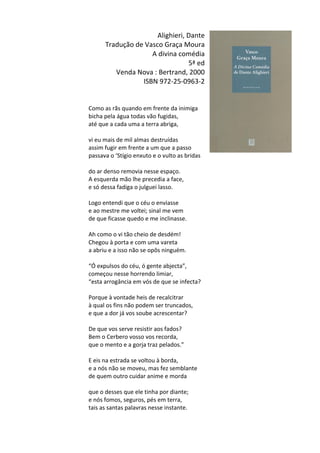 Alighieri,	
  Dante	
  
Tradução	
  de	
  Vasco	
  Graça	
  Moura	
  
A	
  divina	
  comédia	
  	
  
5ª	
  ed	
  
Venda	
  Nova	
  :	
  Bertrand,	
  2000	
  
ISBN	
  972-­‐25-­‐0963-­‐2	
  
	
  
	
  
Como	
  as	
  rãs	
  quando	
  em	
  frente	
  da	
  inimiga	
  
bicha	
  pela	
  água	
  todas	
  vão	
  fugidas,	
  
até	
  que	
  a	
  cada	
  uma	
  a	
  terra	
  abriga,	
  
	
  
vi	
  eu	
  mais	
  de	
  mil	
  almas	
  destruídas	
  
assim	
  fugir	
  em	
  frente	
  a	
  um	
  que	
  a	
  passo	
  
passava	
  o	
  ‘Stígio	
  enxuto	
  e	
  o	
  vulto	
  as	
  bridas	
  
	
  
do	
  ar	
  denso	
  removia	
  nesse	
  espaço.	
  
A	
  esquerda	
  mão	
  lhe	
  precedia	
  a	
  face,	
  
e	
  só	
  dessa	
  fadiga	
  o	
  julguei	
  lasso.	
  
	
  
Logo	
  entendi	
  que	
  o	
  céu	
  o	
  enviasse	
  
e	
  ao	
  mestre	
  me	
  voltei;	
  sinal	
  me	
  vem	
  
de	
  que	
  ficasse	
  quedo	
  e	
  me	
  inclinasse.	
  
	
  
Ah	
  como	
  o	
  vi	
  tão	
  cheio	
  de	
  desdém!	
  
Chegou	
  à	
  porta	
  e	
  com	
  uma	
  vareta	
  
a	
  abriu	
  e	
  a	
  isso	
  não	
  se	
  opôs	
  ninguém.	
  
	
  
“Ó	
  expulsos	
  do	
  céu,	
  ó	
  gente	
  abjecta”,	
  
começou	
  nesse	
  horrendo	
  limiar,	
  
“esta	
  arrogância	
  em	
  vós	
  de	
  que	
  se	
  infecta?	
  
	
  
Porque	
  à	
  vontade	
  heis	
  de	
  recalcitrar	
  
à	
  qual	
  os	
  fins	
  não	
  podem	
  ser	
  truncados,	
  
e	
  que	
  a	
  dor	
  já	
  vos	
  soube	
  acrescentar?	
  
	
  
De	
  que	
  vos	
  serve	
  resistir	
  aos	
  fados?	
  
Bem	
  o	
  Cerbero	
  vosso	
  vos	
  recorda,	
  
que	
  o	
  mento	
  e	
  a	
  gorja	
  traz	
  pelados.”	
  
	
  
E	
  eis	
  na	
  estrada	
  se	
  voltou	
  à	
  borda,	
  
e	
  a	
  nós	
  não	
  se	
  moveu,	
  mas	
  fez	
  semblante	
  
de	
  quem	
  outro	
  cuidar	
  anime	
  e	
  morda	
  
	
  
que	
  o	
  desses	
  que	
  ele	
  tinha	
  por	
  diante;	
  
e	
  nós	
  fomos,	
  seguros,	
  pés	
  em	
  terra,	
  
tais	
  as	
  santas	
  palavras	
  nesse	
  instante.	
  
	
  
 