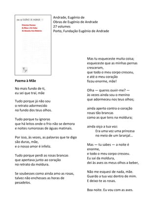 Andrade,	
  Eugénio	
  de	
  
Obras	
  de	
  Eugénio	
  de	
  Andrade	
  
27	
  volumes	
  
Porto,	
  Fundação	
  Eugénio	
  de	
  Andrade	
  
	
  
	
  
	
  
	
  
	
  
	
  
	
  
	
  
	
  
	
  
Poema	
  à	
  Mãe	
  
	
  
No	
  mais	
  fundo	
  de	
  ti,	
  	
  
eu	
  sei	
  que	
  traí,	
  mãe	
  	
  
	
  
Tudo	
  porque	
  já	
  não	
  sou	
  	
  
o	
  retrato	
  adormecido	
  	
  
no	
  fundo	
  dos	
  teus	
  olhos.	
  	
  
	
  
Tudo	
  porque	
  tu	
  ignoras	
  	
  
que	
  há	
  leitos	
  onde	
  o	
  frio	
  não	
  se	
  demora	
  	
  
e	
  noites	
  rumorosas	
  de	
  águas	
  matinais.	
  	
  
	
  
Por	
  isso,	
  às	
  vezes,	
  as	
  palavras	
  que	
  te	
  digo	
  	
  
são	
  duras,	
  mãe,	
  	
  
e	
  o	
  nosso	
  amor	
  é	
  infeliz.	
  	
  
	
  
Tudo	
  porque	
  perdi	
  as	
  rosas	
  brancas	
  	
  
que	
  apertava	
  junto	
  ao	
  coração	
  	
  
no	
  retrato	
  da	
  moldura.	
  	
  
	
  
Se	
  soubesses	
  como	
  ainda	
  amo	
  as	
  rosas,	
  	
  
talvez	
  não	
  enchesses	
  as	
  horas	
  de	
  
pesadelos.	
  	
  
	
  
	
  
	
  
	
  
	
  
	
  
Mas	
  tu	
  esqueceste	
  muita	
  coisa;	
  	
  
esqueceste	
  que	
  as	
  minhas	
  pernas	
  
cresceram,	
  	
  
que	
  todo	
  o	
  meu	
  corpo	
  cresceu,	
  	
  
e	
  até	
  o	
  meu	
  coração	
  	
  
ficou	
  enorme,	
  mãe!	
  	
  
	
  
Olha	
  —	
  queres	
  ouvir-­‐me?	
  —	
  	
  
às	
  vezes	
  ainda	
  sou	
  o	
  menino	
  	
  
que	
  adormeceu	
  nos	
  teus	
  olhos;	
  	
  
	
  
ainda	
  aperto	
  contra	
  o	
  coração	
  	
  
rosas	
  tão	
  brancas	
  	
  
como	
  as	
  que	
  tens	
  na	
  moldura;	
  	
  
	
  
ainda	
  oiço	
  a	
  tua	
  voz:	
  	
  
	
  	
  	
  	
  	
  	
  	
  	
  	
  	
  Era	
  uma	
  vez	
  uma	
  princesa	
  	
  
	
  	
  	
  	
  	
  	
  	
  	
  	
  	
  no	
  meio	
  de	
  um	
  laranjal...	
  	
  
	
  
Mas	
  —	
  tu	
  sabes	
  —	
  a	
  noite	
  é	
  
enorme,	
  	
  
e	
  todo	
  o	
  meu	
  corpo	
  cresceu.	
  	
  
Eu	
  saí	
  da	
  moldura,	
  	
  
dei	
  às	
  aves	
  os	
  meus	
  olhos	
  a	
  beber,	
  	
  
	
  
Não	
  me	
  esqueci	
  de	
  nada,	
  mãe.	
  	
  
Guardo	
  a	
  tua	
  voz	
  dentro	
  de	
  mim.	
  	
  
E	
  deixo-­‐te	
  as	
  rosas.	
  	
  
	
  
Boa	
  noite.	
  Eu	
  vou	
  com	
  as	
  aves.	
  
 