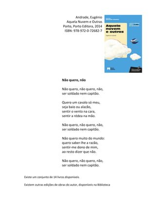 Andrade,	
  Eugénio	
  
Aquela	
  Nuvem	
  e	
  Outras	
  
Porto,	
  Porto	
  Editora,	
  2014	
  
ISBN:	
  978-­‐972-­‐0-­‐72682-­‐7	
  
	
  
	
  
	
  
	
  
	
  
	
  
	
  
	
  
	
  
	
  
Não	
  quero,	
  não	
  
	
  
Não	
  quero,	
  não	
  quero,	
  não,	
  
ser	
  soldado	
  nem	
  capitão.	
  
	
  	
  
Quero	
  um	
  cavalo	
  só	
  meu,	
  
seja	
  baio	
  ou	
  alazão,	
  
sentir	
  o	
  vento	
  na	
  cara,	
  
sentir	
  a	
  rédea	
  na	
  mão.	
  
	
  	
  
Não	
  quero,	
  não	
  quero,	
  não,	
  
ser	
  soldado	
  nem	
  capitão.	
  
	
  	
  
Não	
  quero	
  muito	
  do	
  mundo:	
  
quero	
  saber-­‐lhe	
  a	
  razão,	
  
sentir-­‐me	
  dono	
  de	
  mim,	
  
ao	
  resto	
  dizer	
  que	
  não.	
  
	
  	
  
Não	
  quero,	
  não	
  quero,	
  não,	
  
ser	
  soldado	
  nem	
  capitão.	
  
	
  
	
  
Existe	
  um	
  conjunto	
  de	
  14	
  livros	
  disponíveis	
  
	
  
Existem	
  outras	
  edições	
  de	
  obras	
  do	
  autor,	
  disponíveis	
  na	
  Biblioteca	
  
	
  
	
  
	
  
	
  
 
