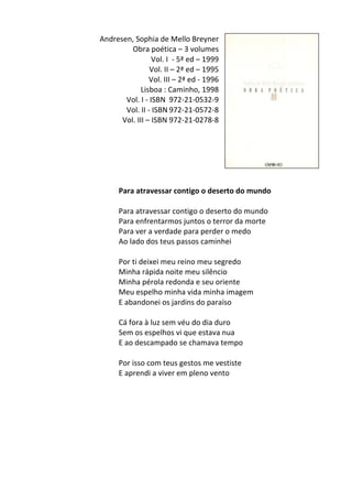 Andresen,	
  Sophia	
  de	
  Mello	
  Breyner	
  	
  
Obra	
  poética	
  –	
  3	
  volumes	
  
Vol.	
  I	
  	
  -­‐	
  5ª	
  ed	
  –	
  1999	
  
Vol.	
  II	
  –	
  2ª	
  ed	
  –	
  1995	
  
Vol.	
  III	
  –	
  2ª	
  ed	
  -­‐	
  1996	
  
Lisboa	
  :	
  Caminho,	
  1998	
  
Vol.	
  I	
  -­‐	
  ISBN	
   972-­‐21-­‐0532-­‐9	
  
Vol.	
  II	
  -­‐	
  ISBN	
  972-­‐21-­‐0572-­‐8	
  
Vol.	
  III	
  –	
  ISBN	
  972-­‐21-­‐0278-­‐8	
  
	
  
	
  
	
  
	
  
	
  
	
  
Para	
  atravessar	
  contigo	
  o	
  deserto	
  do	
  mundo	
  
	
  
Para	
  atravessar	
  contigo	
  o	
  deserto	
  do	
  mundo	
  	
  
Para	
  enfrentarmos	
  juntos	
  o	
  terror	
  da	
  morte	
  	
  
Para	
  ver	
  a	
  verdade	
  para	
  perder	
  o	
  medo	
  	
  
Ao	
  lado	
  dos	
  teus	
  passos	
  caminhei	
  	
  
	
  
Por	
  ti	
  deixei	
  meu	
  reino	
  meu	
  segredo	
  	
  
Minha	
  rápida	
  noite	
  meu	
  silêncio	
  	
  
Minha	
  pérola	
  redonda	
  e	
  seu	
  oriente	
  	
  
Meu	
  espelho	
  minha	
  vida	
  minha	
  imagem	
  	
  
E	
  abandonei	
  os	
  jardins	
  do	
  paraíso	
  	
  
	
  
Cá	
  fora	
  à	
  luz	
  sem	
  véu	
  do	
  dia	
  duro	
  	
  
Sem	
  os	
  espelhos	
  vi	
  que	
  estava	
  nua	
  	
  
E	
  ao	
  descampado	
  se	
  chamava	
  tempo	
  	
  
	
  
Por	
  isso	
  com	
  teus	
  gestos	
  me	
  vestiste	
  	
  
E	
  aprendi	
  a	
  viver	
  em	
  pleno	
  vento	
  
	
  
	
  
	
  
	
  
	
  
	
  
	
  
	
  
 