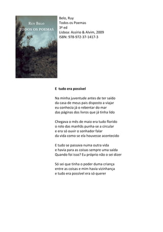 Belo,	
  Ruy	
  
Todos	
  os	
  Poemas	
  
3ª	
  ed	
  
Lisboa:	
  Assírio	
  &	
  Alvim,	
  2009	
  
ISBN:	
  978-­‐972-­‐37-­‐1417-­‐3	
  	
  
	
  
	
  
	
  
	
  
	
  
	
  
	
  
	
  
	
  
	
  
E	
  	
  tudo	
  era	
  possível	
  	
  
	
  
Na	
  minha	
  juventude	
  antes	
  de	
  ter	
  saído	
  
da	
  casa	
  de	
  meus	
  pais	
  disposto	
  a	
  viajar	
  
eu	
  conhecia	
  já	
  o	
  rebentar	
  do	
  mar	
  
das	
  páginas	
  dos	
  livros	
  que	
  já	
  tinha	
  lido	
  
	
  
Chegava	
  o	
  mês	
  de	
  maio	
  era	
  tudo	
  florido	
  
o	
  rolo	
  das	
  manhãs	
  punha-­‐se	
  a	
  circular	
  
e	
  era	
  só	
  ouvir	
  o	
  sonhador	
  falar	
  
da	
  vida	
  como	
  se	
  ela	
  houvesse	
  acontecido	
  
	
  
E	
  tudo	
  se	
  passava	
  numa	
  outra	
  vida	
  
e	
  havia	
  para	
  as	
  coisas	
  sempre	
  uma	
  saída	
  
Quando	
  foi	
  isso?	
  Eu	
  próprio	
  não	
  o	
  sei	
  dizer	
  
	
  
Só	
  sei	
  que	
  tinha	
  o	
  poder	
  duma	
  criança	
  
entre	
  as	
  coisas	
  e	
  mim	
  havia	
  vizinhança	
  
e	
  tudo	
  era	
  possível	
  era	
  só	
  querer	
  
	
  
	
  
	
  
	
  
	
  
	
  
	
  
	
  
 
