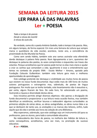 SEMANA	
  DA	
  LEITURA	
  2015	
  
LER	
  PARA	
  LÁ	
  DAS	
  PALAVRAS	
  
Ler	
  +	
  POESIA	
  
	
  
Todo	
  o	
  tempo	
  é	
  de	
  poesia	
  
Desde	
  a	
  névoa	
  da	
  manhã	
  
à	
  névoa	
  do	
  outo	
  dia.	
  
	
  
Na	
  verdade,	
  como	
  diz	
  o	
  poeta	
  António	
  Gedeão,	
  todo	
  o	
  tempo	
  é	
  de	
  poesia.	
  Mas,	
  
em	
  alguns	
  tempos,	
  de	
  forma	
  especial.	
  Em	
  mais	
  uma	
  Semana	
  da	
  Leitura	
  que	
  sempre	
  
marca	
   o	
   quotidiano	
   da	
   vida	
   escolar,	
   acontece,	
   neste	
   ano,	
   a	
   coincidência	
   da	
  
proximidade	
  do	
  Dia	
  Mundial	
  da	
  Poesia.	
  
Como	
   vem	
   sendo	
   hábito,	
   também	
   este	
   ano	
   vamos	
   assinalar	
   esta	
   efeméride	
  
dando	
   destaque	
   à	
   palavra	
   feita	
   poesia.	
   Num	
   Agrupamento	
   a	
   Ler+,	
   queremos	
   dar	
  
destaque	
  às	
  palavras	
  dos	
  poetas,	
  às	
  vezes	
  comprimidas	
  e	
  esquecidas	
  nas	
  traves	
  das	
  
estantes.	
  Porque	
  acreditamos	
  que	
  ler	
  poesia	
  pode	
  tornar	
  os	
  dias	
  mais	
  claros	
  e	
  ajudar	
  
a	
   criar	
   os	
   sonhos	
   que	
   comandam	
   a	
   vida.	
   Igualmente	
   é	
   esse	
   o	
   entendimento	
   que	
  
temos	
   no	
   contexto	
   do	
   projeto	
   EMA	
   -­‐	
   Escola	
   Melhor	
   –	
   Amares,	
   apoiado	
   pela	
  
Fundação	
   Calouste	
   Gulbenkian:	
   também	
   esta	
   leitura	
   gera	
   mais	
   e	
   melhores	
  
oportunidades	
  de	
  aprendizagem.	
  
Este	
  catálogo	
  pretende	
  dar	
  destaque	
  e	
  visibilidade	
  aos	
  muitos	
  livros	
  de	
  poesia	
  
que	
  existem	
  no	
  nosso	
  fundo	
  documental.	
  Aqui	
  estão	
  mais	
  de	
  100	
  livros	
  de	
  muitos	
  
autores	
   portugueses	
   e	
   estrangeiros	
   mas,	
   sobretudo,	
   de	
   poetas	
   de	
   língua	
  
portuguesa.	
  Por	
  muito	
  que	
  se	
  tenha	
  tentado,	
  este	
  levantamento	
  não	
  é	
  exaustivo	
  e,	
  
por	
   certo,	
   alguns	
   ficaram	
   de	
   fora.	
   De	
   cada	
   livro,	
   foi	
   selecionado	
   um	
   poema,	
  
ilustrando	
  a	
  riqueza	
  e	
  diversidade	
  destas	
  obras.	
  	
  
Esta	
  iniciativa	
  permite	
  atingir	
  diversos	
  objetivos:	
  não	
  apenas	
  a	
  divulgação	
  do	
  
fundo	
  documental	
  e	
  proporcionar	
  a	
  sua	
  leitura	
  nesta	
  ocasião	
  festiva,	
  mas	
  também	
  
identificar	
   as	
   existências,	
   verificar	
   lacunas	
   e	
   redescobrir	
   algumas	
   curiosidades:	
   as	
  
primeiras	
  edições	
  de	
  várias	
  obras,	
  as	
  obras	
  autografadas,	
  as	
  obras	
  nunca	
  lidas	
  e	
  as	
  
que	
  se	
  desfazem	
  de	
  tanto	
  uso,	
  as	
  anotações	
  e	
  as	
  marcas	
  dos	
  leitores,	
  enfim,	
  tudo	
  
aquilo	
  que	
  dá	
  vida	
  e	
  sentido	
  aos	
  livros	
  da	
  coleção	
  de	
  uma	
  Biblioteca.	
  
Mas	
  esperamos,	
  sobretudo,	
  que	
  este	
  catálogo	
  seja	
  um	
  instrumento	
  útil	
  para	
  os	
  
professores,	
  para	
  os	
  alunos,	
  para	
  toda	
  a	
  comunidade	
  educativa.	
  
Na	
   redescoberta	
   dos	
   livros	
   de	
   poesia,	
   na	
   melhoria	
   dos	
   hábitos	
   de	
   leitura	
   e,	
  
como	
   consequência,	
   acreditamos,	
   uma	
   vez	
   mais,	
   na	
   promoção	
   do	
   sucesso	
  
educativo.	
  
A	
  Ler	
  +	
  POESIA.	
  
 