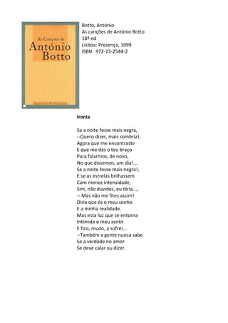 Botto,	
  António	
  	
  
As	
  canções	
  de	
  António	
  Botto	
  
18ª	
  ed	
   	
  
Lisboa:	
  Presença,	
  1999	
  
ISBN	
   972-­‐23-­‐2544-­‐2	
  
	
  
	
  
	
  
	
  
	
  
	
  
	
  
	
  
	
  
Ironia	
  
	
  
Se	
  a	
  noite	
  fosse	
  mais	
  negra,	
  
-­‐-­‐Quero	
  dizer,	
  mais	
  sombria!,	
  
Agora	
  que	
  me	
  encontraste	
  
E	
  que	
  me	
  dás	
  o	
  teu	
  braço	
  
Para	
  falarmos,	
  de	
  novo,	
  
No	
  que	
  dissemos,	
  um	
  dia!...	
  
Se	
  a	
  noite	
  fosse	
  mais	
  negra!,	
  
E	
  se	
  as	
  estrelas	
  brilhassem	
  
Com	
  menos	
  intensidade,	
  
Sim,	
  não	
  duvides,	
  eu	
  diria...,	
  
-­‐-­‐	
  Mas	
  não	
  me	
  fites	
  assim!	
  
Diria	
  que	
  és	
  o	
  meu	
  sonho	
  
E	
  a	
  minha	
  realidade.	
  
Mas	
  esta	
  luz	
  que	
  se	
  entorna	
  
Intimida	
  o	
  meu	
  sentir	
  
E	
  fico,	
  mudo,	
  a	
  sofrer...	
  
-­‐-­‐Também	
  a	
  gente	
  nunca	
  sabe	
  
Se	
  a	
  verdade	
  no	
  amor	
  
Se	
  deve	
  calar	
  ou	
  dizer.	
  
	
  
	
  
	
  
	
  
	
  
	
  
	
  
 