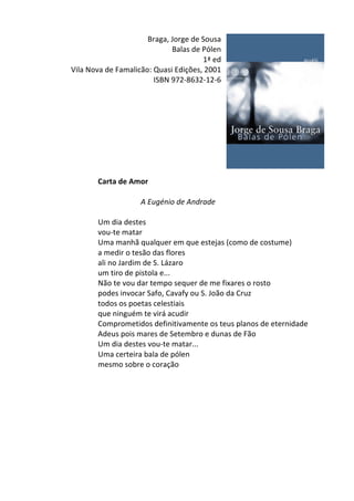 Braga,	
  Jorge	
  de	
  Sousa	
  	
  
Balas	
  de	
  Pólen	
  
1ª	
  ed	
  
Vila	
  Nova	
  de	
  Famalicão:	
  Quasi	
  Edições,	
  2001	
  
ISBN	
  972-­‐8632-­‐12-­‐6	
  
	
  
	
  
	
  
	
  
	
  
	
  
	
  
	
  
	
  
Carta	
  de	
  Amor	
  
	
  
A	
  Eugénio	
  de	
  Andrade	
  
	
  
Um	
  dia	
  destes	
  
vou-­‐te	
  matar	
  
Uma	
  manhã	
  qualquer	
  em	
  que	
  estejas	
  (como	
  de	
  costume)	
  
a	
  medir	
  o	
  tesão	
  das	
  flores	
  
ali	
  no	
  Jardim	
  de	
  S.	
  Lázaro	
  
um	
  tiro	
  de	
  pistola	
  e...	
  
Não	
  te	
  vou	
  dar	
  tempo	
  sequer	
  de	
  me	
  fixares	
  o	
  rosto	
  
podes	
  invocar	
  Safo,	
  Cavafy	
  ou	
  S.	
  João	
  da	
  Cruz	
  
todos	
  os	
  poetas	
  celestiais	
  
que	
  ninguém	
  te	
  virá	
  acudir	
  
Comprometidos	
  definitivamente	
  os	
  teus	
  planos	
  de	
  eternidade	
  
Adeus	
  pois	
  mares	
  de	
  Setembro	
  e	
  dunas	
  de	
  Fão	
  
Um	
  dia	
  destes	
  vou-­‐te	
  matar...	
  
Uma	
  certeira	
  bala	
  de	
  pólen	
  
mesmo	
  sobre	
  o	
  coração	
  
	
  
	
  
	
  
	
  
	
  
	
  
	
  
	
  
	
  
 
