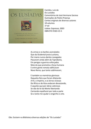 Camões,	
  Luís	
  de	
  
Os	
  Lusíadas	
  
Comentários	
  de	
  José	
  Hermano	
  Saraiva	
  
Ilustrações	
  de	
  Pedro	
  Proença	
  	
  
Contos	
  originais	
  de	
  diversos	
  autores	
  
10	
  volumes	
  
1ª	
  ed	
  	
  
Lisboa:	
  Expresso,	
  2003	
  
ISBN	
  972-­‐9183-­‐15-­‐5	
  
	
  
	
  
	
  
	
  
	
  
	
  
	
  
As	
  armas	
  e	
  os	
  barões	
  assinalados	
  
Que	
  da	
  Ocidental	
  praia	
  Lusitana,	
  
Por	
  mares	
  nunca	
  dantes	
  navegados	
  
Passaram	
  ainda	
  além	
  da	
  Taprobana,	
  
Em	
  perigos	
  e	
  guerras	
  esforçados	
  
Mais	
  do	
  que	
  prometia	
  a	
  força	
  humana	
  
E	
  entre	
  gente	
  remota	
  edificaram	
  
Novo	
  Reino,	
  que	
  tanto	
  sublimaram;	
  
	
  
E	
  também	
  as	
  memórias	
  gloriosas	
  
Daqueles	
  Reis	
  que	
  foram	
  dilatando	
  
A	
  Fé,	
  o	
  Império,	
  e	
  as	
  terras	
  viciosas	
  
De	
  África	
  e	
  de	
  Ásia	
  andaram	
  devastando,	
  
E	
  aqueles	
  que	
  por	
  obras	
  valerosas	
  
Se	
  vão	
  da	
  lei	
  da	
  Morte	
  libertando	
  
Cantando	
  espalharei	
  por	
  toda	
  a	
  parte	
  
Se	
  a	
  tanto	
  me	
  ajudar	
  o	
  engenho	
  e	
  arte.	
  
	
  
	
  
	
  
	
  
	
  
	
  
	
  
	
  
Obs:	
  Existem	
  na	
  Biblioteca	
  diversas	
  edições	
  de	
  “Os	
  Lusíadas”	
  
 