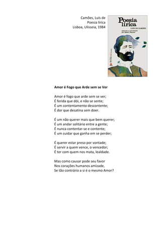 Camões,	
  Luís	
  de	
  
Poesia	
  lírica	
  
Lisboa,	
  Ulisseia,	
  1984	
  
	
  
	
  
	
  
	
  
	
  
	
  
	
  
	
  
	
  
	
  
	
  
	
  
Amor	
  é	
  Fogo	
  que	
  Arde	
  sem	
  se	
  Ver	
  
	
  
Amor	
  é	
  fogo	
  que	
  arde	
  sem	
  se	
  ver;	
  	
  
É	
  ferida	
  que	
  dói,	
  e	
  não	
  se	
  sente;	
  	
  
É	
  um	
  contentamento	
  descontente;	
  	
  
É	
  dor	
  que	
  desatina	
  sem	
  doer.	
  	
  
	
  
É	
  um	
  não	
  querer	
  mais	
  que	
  bem	
  querer;	
  	
  
É	
  um	
  andar	
  solitário	
  entre	
  a	
  gente;	
  	
  
É	
  nunca	
  contentar-­‐se	
  e	
  contente;	
  	
  
É	
  um	
  cuidar	
  que	
  ganha	
  em	
  se	
  perder;	
  	
  
	
  
É	
  querer	
  estar	
  preso	
  por	
  vontade;	
  	
  
É	
  servir	
  a	
  quem	
  vence,	
  o	
  vencedor;	
  	
  
É	
  ter	
  com	
  quem	
  nos	
  mata,	
  lealdade.	
  	
  
	
  
Mas	
  como	
  causar	
  pode	
  seu	
  favor	
  	
  
Nos	
  corações	
  humanos	
  amizade,	
  	
  
Se	
  tão	
  contrário	
  a	
  si	
  é	
  o	
  mesmo	
  Amor?	
  
	
  
	
  
	
  
	
  
	
  
	
  
	
  
	
  
 