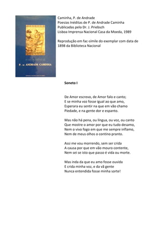 Caminha,	
  P.	
  de	
  Andrade	
  
Poesias	
  Inéditas	
  de	
  P.	
  de	
  Andrade	
  Caminha	
  
Publicadas	
  pelo	
  Dr.	
  J.	
  Priebsch	
  
Lisboa	
  Imprensa	
  Nacional	
  Casa	
  da	
  Moeda,	
  1989	
  	
  
	
  
Reprodução	
  em	
  fac-­‐símile	
  do	
  exemplar	
  com	
  data	
  de	
  
1898	
  da	
  Biblioteca	
  Nacional	
  
	
  
	
  
	
  
	
  
	
  
	
  
	
  
Soneto	
  I	
  	
  
	
  
	
  
De	
  Amor	
  escrevo,	
  de	
  Amor	
  falo	
  e	
  canto;	
  	
  
E	
  se	
  minha	
  voz	
  fosse	
  igual	
  ao	
  que	
  amo,	
  	
  
Esperara	
  eu	
  sentir	
  na	
  que	
  em	
  vão	
  chamo	
  	
  
Piedade,	
  e	
  na	
  gente	
  dor	
  e	
  espanto.	
  
	
  
Mas	
  não	
  há	
  pena,	
  ou	
  língua,	
  ou	
  voz,	
  ou	
  canto	
  	
  
Que	
  mostre	
  o	
  amor	
  por	
  que	
  eu	
  tudo	
  desamo,	
  	
  
Nem	
  o	
  vivo	
  fogo	
  em	
  que	
  me	
  sempre	
  inflamo,	
  	
  
Nem	
  de	
  meus	
  olhos	
  o	
  contino	
  pranto.	
  
	
  
Assi	
  me	
  vou	
  morrendo,	
  sem	
  ser	
  crida	
  	
  
A	
  causa	
  por	
  que	
  em	
  vão	
  mouro	
  contente,	
  	
  
Nem	
  sei	
  se	
  isto	
  que	
  passo	
  é	
  vida	
  ou	
  morte.	
  
	
  
Mas	
  inda	
  da	
  que	
  eu	
  amo	
  fosse	
  ouvida	
  	
  
E	
  crida	
  minha	
  voz,	
  e	
  da	
  vã	
  gente	
  	
  
Nunca	
  entendida	
  fosse	
  minha	
  sorte!	
  
	
  
	
  
	
  
	
  
	
  
	
  
	
  
	
  
 