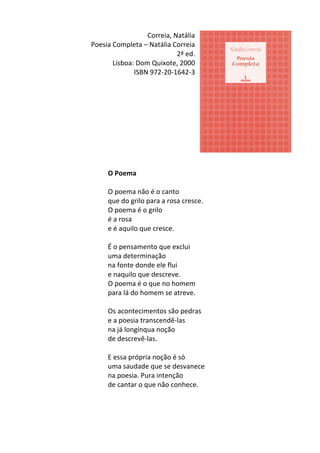 Correia,	
  Natália	
  
Poesia	
  Completa	
  –	
  Natália	
  Correia	
  
2ª	
  ed.	
  
Lisboa:	
  Dom	
  Quixote,	
  2000	
  
ISBN	
  972-­‐20-­‐1642-­‐3	
  
	
  
	
  
	
  
	
  
	
  
	
  
	
  
	
  
	
  
	
  
O	
  Poema	
  
	
  
O	
  poema	
  não	
  é	
  o	
  canto	
  	
  
que	
  do	
  grilo	
  para	
  a	
  rosa	
  cresce.	
  	
  
O	
  poema	
  é	
  o	
  grilo	
  	
  
é	
  a	
  rosa	
  	
  
e	
  é	
  aquilo	
  que	
  cresce.	
  	
  
	
  
É	
  o	
  pensamento	
  que	
  exclui	
  	
  
uma	
  determinação	
  	
  
na	
  fonte	
  donde	
  ele	
  flui	
  	
  
e	
  naquilo	
  que	
  descreve.	
  	
  
O	
  poema	
  é	
  o	
  que	
  no	
  homem	
  	
  
para	
  lá	
  do	
  homem	
  se	
  atreve.	
  	
  
	
  
Os	
  acontecimentos	
  são	
  pedras	
   	
  
e	
  a	
  poesia	
  transcendê-­‐las	
  	
  
na	
  já	
  longínqua	
  noção	
  	
  
de	
  descrevê-­‐las.	
   	
  
	
  
E	
  essa	
  própria	
  noção	
  é	
  só	
  	
  
uma	
  saudade	
  que	
  se	
  desvanece	
  	
  
na	
  poesia.	
  Pura	
  intenção	
  	
  
de	
  cantar	
  o	
  que	
  não	
  conhece.	
  
	
  
	
  
	
  
 