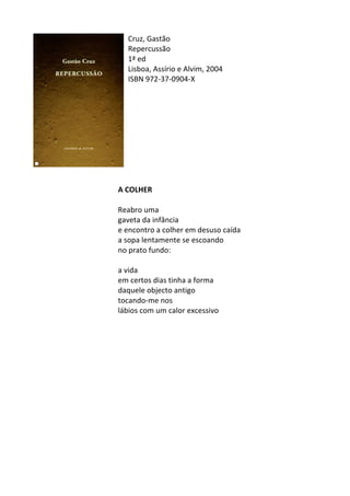 Cruz,	
  Gastão	
  
Repercussão	
  
1ª	
  ed	
  	
  
Lisboa,	
  Assírio	
  e	
  Alvim,	
  2004	
  
ISBN	
  972-­‐37-­‐0904-­‐X	
  
	
  
	
  
	
  
	
  
	
  
	
  
	
  
	
  
	
  
	
  
A	
  COLHER	
  
	
  
Reabro	
  uma	
  
gaveta	
  da	
  infância	
  
e	
  encontro	
  a	
  colher	
  em	
  desuso	
  caída	
  
a	
  sopa	
  lentamente	
  se	
  escoando	
  
no	
  prato	
  fundo:	
  
	
  
a	
  vida	
  
em	
  certos	
  dias	
  tinha	
  a	
  forma	
  
daquele	
  objecto	
  antigo	
  
tocando-­‐me	
  nos	
  
lábios	
  com	
  um	
  calor	
  excessivo	
  
	
  
	
  
	
  
	
  
	
  
	
  
	
  
	
  
	
  
	
  
	
  
	
  
	
  
	
  
 