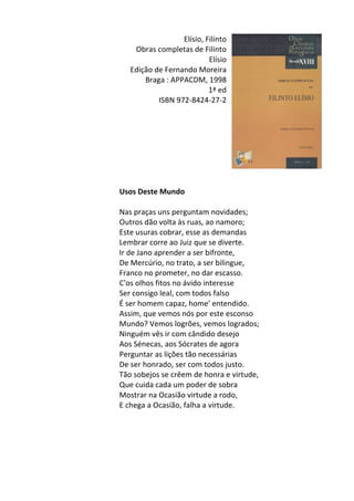 Elísio,	
  Filinto	
  
Obras	
  completas	
  de	
  Filinto	
  
Elísio	
  	
  
Edição	
  de	
  Fernando	
  Moreira	
  
Braga	
  :	
  APPACDM,	
  1998	
  
1ª	
  ed	
  
ISBN	
  972-­‐8424-­‐27-­‐2	
  
	
  
	
  
	
  
	
  
	
  
	
  
	
  
	
  
Usos	
  Deste	
  Mundo	
  
	
  
Nas	
  praças	
  uns	
  perguntam	
  novidades;	
  	
  
Outros	
  dão	
  volta	
  às	
  ruas,	
  ao	
  namoro;	
  	
  
Este	
  usuras	
  cobrar,	
  esse	
  as	
  demandas	
  	
  
Lembrar	
  corre	
  ao	
  Juiz	
  que	
  se	
  diverte.	
  	
  
Ir	
  de	
  Jano	
  aprender	
  a	
  ser	
  bifronte,	
  	
  
De	
  Mercúrio,	
  no	
  trato,	
  a	
  ser	
  bilingue,	
  	
  
Franco	
  no	
  prometer,	
  no	
  dar	
  escasso.	
  	
  
C'os	
  olhos	
  fitos	
  no	
  ávido	
  interesse	
  	
  
Ser	
  consigo	
  leal,	
  com	
  todos	
  falso	
  	
  
É	
  ser	
  homem	
  capaz,	
  home'	
  entendido.	
  	
  
Assim,	
  que	
  vemos	
  nós	
  por	
  este	
  esconso	
  	
  
Mundo?	
  Vemos	
  logrões,	
  vemos	
  logrados;	
  	
  
Ninguém	
  vês	
  ir	
  com	
  cândido	
  desejo	
  	
  
Aos	
  Sénecas,	
  aos	
  Sócrates	
  de	
  agora	
  	
  
Perguntar	
  as	
  lições	
  tão	
  necessárias	
  	
  
De	
  ser	
  honrado,	
  ser	
  com	
  todos	
  justo.	
  	
  
Tão	
  sobejos	
  se	
  crêem	
  de	
  honra	
  e	
  virtude,	
  	
  
Que	
  cuida	
  cada	
  um	
  poder	
  de	
  sobra	
  	
  
Mostrar	
  na	
  Ocasião	
  virtude	
  a	
  rodo,	
  	
  
E	
  chega	
  a	
  Ocasião,	
  falha	
  a	
  virtude.	
  
	
  
	
  
	
  
	
  
	
  
 