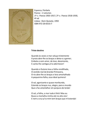 Espanca,	
  Florbela	
  
Poesia	
  –	
  2	
  volumes	
  
1º	
  v.:	
  Poesia	
  1903-­‐1917;	
  2º	
  v.:	
  Poesia	
  1918-­‐1930,	
  
4ª	
  ed	
  
Lisboa	
  :	
  Dom	
  Quixote,	
  1992	
  
ISBN	
  972-­‐20-­‐0533-­‐7	
   	
  
	
  
	
  
	
  
	
  
	
  
	
  
	
  
	
  
	
  	
  
Triste	
  destino	
  
	
  
Quando	
  às	
  vezes	
  o	
  mar	
  soluça	
  tristemente	
  	
  
A	
  praia	
  abre-­‐lhe	
  os	
  braços	
  e	
  deixa-­‐o	
  a	
  gemer;	
  	
  
Embala-­‐o	
  com	
  amor,	
  de	
  leve,	
  docemente,	
  	
  
E	
  canta-­‐lhe	
  cantigas	
  p’ra	
  adormecer!	
  	
  
	
  
Quando	
  o	
  Outono	
  leva	
  a	
  folha	
  rendilhada,	
  	
  
O	
  vestido	
  real	
  da	
  branda	
  Primavera,	
  	
  
O	
  rio	
  abre-­‐lhe	
  os	
  braços	
  e	
  leva	
  amortalhada	
  	
  
A	
  pequenina	
  folha,	
  essa	
  ideal	
  quimera!	
  	
  
	
  
O	
  sol,	
  agonizante	
  e	
  quase	
  moribundo,	
  	
  
Estende	
  os	
  braços	
  nus,	
  alegre,	
  para	
  o	
  mundo	
  	
  
Que	
  o	
  faz	
  amortalhar	
  em	
  púrpura	
  de	
  lenda!	
  	
  
	
  
O	
  sol,	
  a	
  folha,	
  o	
  mar	
  tudo	
  é	
  feliz!	
  Mas	
  eu	
  	
  
Busco	
  a	
  mortalha	
  minha	
  até	
  no	
  alto	
  céu!	
  	
  
E	
  nem	
  a	
  cruz	
  p’ra	
  mim	
  tem	
  braços	
  que	
  m’estenda!	
  	
  
	
  
	
  
	
  
	
  
	
  
	
  
	
  
	
  
 