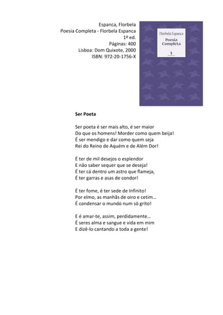 Espanca,	
  Florbela	
  
Poesia	
  Completa	
  -­‐	
  Florbela	
  Espanca	
  
1ª	
  ed.	
  
Páginas:	
  400	
  
Lisboa:	
  Dom	
  Quixote,	
  2000	
  
ISBN:	
  972-­‐20-­‐1756-­‐X	
  
	
  
	
  
	
  
	
  
	
  
	
  
	
  
	
  
Ser	
  Poeta	
  
	
  	
  
Ser	
  poeta	
  é	
  ser	
  mais	
  alto,	
  é	
  ser	
  maior	
  
Do	
  que	
  os	
  homens!	
  Morder	
  como	
  quem	
  beija!	
  
É	
  ser	
  mendigo	
  e	
  dar	
  como	
  quem	
  seja	
  
Rei	
  do	
  Reino	
  de	
  Aquém	
  e	
  de	
  Além	
  Dor!	
  
	
  	
  
É	
  ter	
  de	
  mil	
  desejos	
  o	
  esplendor	
  
E	
  não	
  saber	
  sequer	
  que	
  se	
  deseja!	
  
É	
  ter	
  cá	
  dentro	
  um	
  astro	
  que	
  flameja,	
  
É	
  ter	
  garras	
  e	
  asas	
  de	
  condor!	
  
	
  	
  
É	
  ter	
  fome,	
  é	
  ter	
  sede	
  de	
  Infinito!	
  
Por	
  elmo,	
  as	
  manhãs	
  de	
  oiro	
  e	
  cetim…	
  
É	
  condensar	
  o	
  mundo	
  num	
  só	
  grito!	
  
	
  	
  
E	
  é	
  amar-­‐te,	
  assim,	
  perdidamente…	
  
É	
  seres	
  alma	
  e	
  sangue	
  e	
  vida	
  em	
  mim	
  
E	
  dizê-­‐lo	
  cantando	
  a	
  toda	
  a	
  gente!	
  
	
  
	
  
	
  
	
  
	
  
	
  
	
  
	
  
	
  
 
