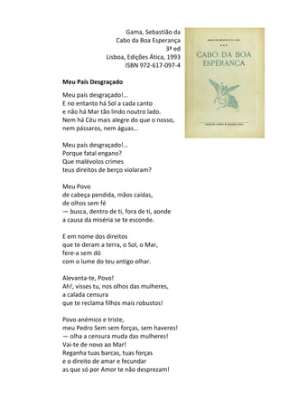 Gama,	
  Sebastião	
  da	
  
Cabo	
  da	
  Boa	
  Esperança	
  
3ª	
  ed	
  	
  
Lisboa,	
  Edições	
  Ática,	
  1993	
  
ISBN	
  972-­‐617-­‐097-­‐4	
  
	
  
Meu	
  País	
  Desgraçado	
  
	
  
Meu	
  país	
  desgraçado!…	
  	
  
E	
  no	
  entanto	
  há	
  Sol	
  a	
  cada	
  canto	
  	
  
e	
  não	
  há	
  Mar	
  tão	
  lindo	
  noutro	
  lado.	
  	
  
Nem	
  há	
  Céu	
  mais	
  alegre	
  do	
  que	
  o	
  nosso,	
  	
  
nem	
  pássaros,	
  nem	
  águas…	
  	
  
	
  
Meu	
  país	
  desgraçado!…	
  	
  
Porque	
  fatal	
  engano?	
  	
  
Que	
  malévolos	
  crimes	
  	
  
teus	
  direitos	
  de	
  berço	
  violaram?	
  	
  
	
  
Meu	
  Povo	
  	
  
de	
  cabeça	
  pendida,	
  mãos	
  caídas,	
  	
  
de	
  olhos	
  sem	
  fé	
  	
  
—	
  busca,	
  dentro	
  de	
  ti,	
  fora	
  de	
  ti,	
  aonde	
  	
  
a	
  causa	
  da	
  miséria	
  se	
  te	
  esconde.	
  	
  
	
  
E	
  em	
  nome	
  dos	
  direitos	
  	
  
que	
  te	
  deram	
  a	
  terra,	
  o	
  Sol,	
  o	
  Mar,	
  	
  
fere-­‐a	
  sem	
  dó	
  	
  
com	
  o	
  lume	
  do	
  teu	
  antigo	
  olhar.	
  	
  
	
  
Alevanta-­‐te,	
  Povo!	
  	
  
Ah!,	
  visses	
  tu,	
  nos	
  olhos	
  das	
  mulheres,	
  	
  
a	
  calada	
  censura	
  	
  
que	
  te	
  reclama	
  filhos	
  mais	
  robustos!	
  	
  
	
  
Povo	
  anémico	
  e	
  triste,	
  	
  
meu	
  Pedro	
  Sem	
  sem	
  forças,	
  sem	
  haveres!	
  	
  
—	
  olha	
  a	
  censura	
  muda	
  das	
  mulheres!	
  	
  
Vai-­‐te	
  de	
  novo	
  ao	
  Mar!	
  	
  
Reganha	
  tuas	
  barcas,	
  tuas	
  forças	
  	
  
e	
  o	
  direito	
  de	
  amar	
  e	
  fecundar	
  	
  
as	
  que	
  só	
  por	
  Amor	
  te	
  não	
  desprezam!	
  
	
  
 