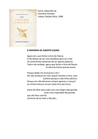 Gama,	
  Sebastião	
  da	
  
Itinerário	
  Paralelo	
  
Lisboa,	
  Edições	
  Ática,	
  1986	
  
	
  
	
  
	
  
	
  
	
  
	
  
	
  
	
  
	
  
	
  
	
  
À	
  MEMÓRIA	
  DE	
  ALBERTO	
  CAEIRO	
  
	
  
Agora	
  sim,	
  que	
  fechei	
  o	
  livro	
  de	
  Poesia.	
  	
  
O	
  Sol	
  deixou	
  de	
  ser	
  uma	
  metáfora	
  para	
  ser	
  o	
  Sol.	
  	
  
Os	
  sentimentos	
  deixaram	
  de	
  ser	
  apenas	
  palavras.	
  	
  
Tudo	
  é	
  de	
  verdade,	
  agora	
  que	
  fechei	
  o	
  livro	
  de	
  Poesia	
  	
  	
  	
  	
  	
  	
  	
  	
  	
  	
  	
  	
  	
  	
  	
  	
  	
  	
  	
  	
  	
  	
  	
  	
  	
  	
  	
  	
  	
  	
  	
  	
  	
  	
  	
  	
  	
  	
  	
  
	
  	
  	
  	
  	
  	
  	
  	
  	
  	
  	
  	
  	
  	
  	
  	
  	
  	
  	
  	
  	
  	
  	
  	
  	
  	
  	
  	
  	
  	
  	
  	
  	
  	
  	
  	
  [e	
  olhei	
  de	
  frente	
  quanto	
  existe.	
  	
  
	
  
Porque	
  diabo	
  me	
  ensinaram	
  a	
  ler?	
  	
  
(Se	
  não	
  soubesse	
  ler	
  nem	
  sequer	
  fechava	
  o	
  livro,	
  insa-­‐	
  
	
  	
  	
  	
  	
  	
  	
  	
  	
  	
  	
  	
  	
  	
  	
  	
  	
  	
  	
  	
  	
  	
  	
  	
  	
  	
  	
  	
  	
  	
  	
  [tisfeito	
  porque	
  o	
  não	
  tinha	
  aberto.)	
  	
  
Porque	
  me	
  não	
  deixaram	
  sempre	
  agreste	
  e	
  criança?	
  	
  
As	
  minhas	
  leituras	
  seriam	
  todas	
  fora	
  dos	
  livros.	
  	
  
	
  
Havia	
  de	
  olhar	
  para	
  tudo	
  com	
  uma	
  alegria	
  tão	
  grande,	
  	
  
	
  	
  	
  	
  	
  	
  	
  	
  	
  	
  	
  	
  	
  	
  	
  	
  	
  	
  	
  	
  	
  	
  	
  	
  	
  	
  	
  	
  	
  	
  	
  	
  	
  [com	
  uma	
  virgindade	
  tão	
  grande,	
  	
  
que	
  até	
  Deus	
  sorriria	
  	
  
contente	
  de	
  ter	
  feito	
  o	
  Mundo...	
  
	
  
	
  
	
  
	
  
	
  
	
  
	
  
	
  
	
  
	
  
 