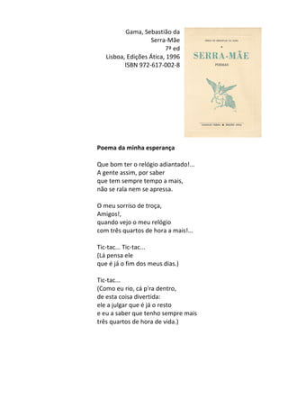 Gama,	
  Sebastião	
  da	
  
Serra-­‐Mãe	
  
7ª	
  ed	
  	
  
Lisboa,	
  Edições	
  Ática,	
  1996	
  
ISBN	
  972-­‐617-­‐002-­‐8	
  
	
  
	
  
	
  
	
  
	
  
	
  
	
  
	
  
	
  
Poema	
  da	
  minha	
  esperança	
  
	
  
Que	
  bom	
  ter	
  o	
  relógio	
  adiantado!...	
  	
  
A	
  gente	
  assim,	
  por	
  saber	
  	
  
que	
  tem	
  sempre	
  tempo	
  a	
  mais,	
  	
  
não	
  se	
  rala	
  nem	
  se	
  apressa.	
  
	
  
O	
  meu	
  sorriso	
  de	
  troça,	
  	
  
Amigos!,	
  	
  
quando	
  vejo	
  o	
  meu	
  relógio	
  	
  
com	
  três	
  quartos	
  de	
  hora	
  a	
  mais!...	
  
	
  
Tic-­‐tac...	
  Tic-­‐tac...	
  	
  
(Lá	
  pensa	
  ele	
  	
  
que	
  é	
  já	
  o	
  fim	
  dos	
  meus	
  dias.)	
  
	
  
Tic-­‐tac...	
  	
  
(Como	
  eu	
  rio,	
  cá	
  p'ra	
  dentro,	
  	
  
de	
  esta	
  coisa	
  divertida:	
  	
  
ele	
  a	
  julgar	
  que	
  é	
  já	
  o	
  resto	
  	
  
e	
  eu	
  a	
  saber	
  que	
  tenho	
  sempre	
  mais	
  	
  
três	
  quartos	
  de	
  hora	
  de	
  vida.)	
  
	
  
	
  
	
  
	
  
	
  
	
  
 