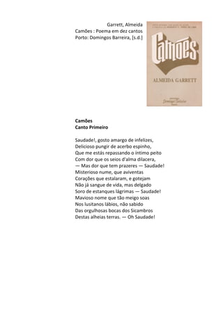 Garrett,	
  Almeida	
  	
  
Camões	
  :	
  Poema	
  em	
  dez	
  cantos	
  	
  
Porto:	
  Domingos	
  Barreira,	
  [s.d.]	
  
	
  
	
  
	
  
	
  
	
  
	
  
	
  
	
  
	
  
	
  
	
  
	
  
Camões	
  	
  
Canto	
  Primeiro	
  
	
  
Saudade!,	
  gosto	
  amargo	
  de	
  infelizes,	
  	
  
Delicioso	
  pungir	
  de	
  acerbo	
  espinho,	
  	
  
Que	
  me	
  estás	
  repassando	
  o	
  íntimo	
  peito	
  	
  
Com	
  dor	
  que	
  os	
  seios	
  d'alma	
  dilacera,	
  
—	
  Mas	
  dor	
  que	
  tem	
  prazeres	
  —	
  Saudade!	
  	
  
Misterioso	
  nume,	
  que	
  aviventas	
  	
  
Corações	
  que	
  estalaram,	
  e	
  gotejam	
  
Não	
  já	
  sangue	
  de	
  vida,	
  mas	
  delgado	
  	
  
Soro	
  de	
  estanques	
  lágrimas	
  —	
  Saudade!	
  	
  
Mavioso	
  nome	
  que	
  tão	
  meigo	
  soas	
  	
  
Nos	
  lusitanos	
  lábios,	
  não	
  sabido	
  	
  
Das	
  orgulhosas	
  bocas	
  dos	
  Sicambros	
  	
  
Destas	
  alheias	
  terras.	
  —	
  Oh	
  Saudade!	
  
	
  
	
  
	
  
	
  
	
  
	
  
	
  
	
  
	
  
	
  
	
  
	
  
	
  
 