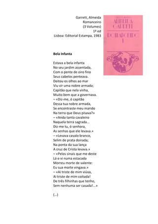 Garrett,	
  Almeida	
  
Romanceiro	
  
(3	
  Volumes)	
  
1ª	
  ed	
  
Lisboa:	
  Editorial	
  Estampa,	
  1983	
  
	
  
	
  
	
  
Bela	
  Infanta	
  
	
  
Estava	
  a	
  bela	
  infanta	
  
No	
  seu	
  jardim	
  assentada,	
  	
  
Com	
  o	
  pente	
  de	
  oiro	
  fino	
  	
  
Seus	
  cabelos	
  penteava.	
  	
  
Deitou	
  os	
  olhos	
  ao	
  mar	
  
Viu	
  vir	
  uma	
  nobre	
  armada;	
  	
  
Capitão	
  que	
  nela	
  vinha,	
  	
  
Muito	
  bem	
  que	
  a	
  governava.	
  
–	
  «Diz-­‐me,	
  ó	
  capitão	
  	
  
Dessa	
  tua	
  nobre	
  armada,	
  	
  
Se	
  encontraste	
  meu	
  marido	
  	
  
Na	
  terra	
  que	
  Deus	
  pisava?»	
  	
  
–	
  «Anda	
  tanto	
  cavaleiro	
  	
  
Naquela	
  terra	
  sagrada...	
  	
  
Diz-­‐me	
  tu,	
  ó	
  senhora,	
  
As	
  senhas	
  que	
  ele	
  levava.»	
  	
  
–	
  «Levava	
  cavalo	
  branco,	
  
Selim	
  de	
  prata	
  doirada;	
  
Na	
  ponta	
  da	
  sua	
  lança	
  
A	
  cruz	
  de	
  Cristo	
  levava.»	
  
–	
  «Pelos	
  sinais	
  que	
  me	
  deste	
  
Lá	
  o	
  vi	
  numa	
  estacada	
  
Morreu	
  morte	
  de	
  valente:	
  
Eu	
  sua	
  morte	
  vingava.»	
  
–	
  «Ai	
  triste	
  de	
  mim	
  viúva,	
  
Ai	
  triste	
  de	
  mim	
  coitada!	
  
De	
  três	
  filhinhas	
  que	
  tenho,	
  
Sem	
  nenhuma	
  ser	
  casada!...»	
  
	
  
(…)	
  
	
  
	
  
 