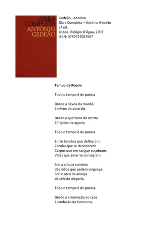 Gedeão	
  ,	
  António	
  
Obra	
  Completa	
  –	
  António	
  Gedeão	
  
2ª	
  ed.	
  
Lisboa:	
  Relógio	
  D'Água,	
  2007	
  
ISBN:	
  9789727087907	
  
	
  
	
  
	
  
	
  
	
  
	
  
	
  
	
  
	
  
	
  
	
  
Tempo	
  de	
  Poesia	
  
	
  
Todo	
  o	
  tempo	
  é	
  de	
  poesia	
  
	
  
Desde	
  a	
  névoa	
  da	
  manhã	
  
à	
  névoa	
  do	
  outo	
  dia.	
  
	
  
Desde	
  a	
  quentura	
  do	
  ventre	
  
à	
  frigidez	
  da	
  agonia	
  
	
  
Todo	
  o	
  tempo	
  é	
  de	
  poesia	
  
	
  
Entre	
  bombas	
  que	
  deflagram.	
  
Corolas	
  que	
  se	
  desdobram.	
  
Corpos	
  que	
  em	
  sangue	
  soçobram.	
  
Vidas	
  qua	
  amar	
  se	
  consagram.	
  
	
  
Sob	
  a	
  cúpula	
  sombria	
  
das	
  mãos	
  que	
  pedem	
  vingança.	
  
Sob	
  o	
  arco	
  da	
  aliança	
  
da	
  celeste	
  alegoria.	
  
	
  
Todo	
  o	
  tempo	
  é	
  de	
  poesia.	
  
	
  
Desde	
  a	
  arrumação	
  ao	
  caos	
  
à	
  confusão	
  da	
  harmonia.	
  
	
  
	
  
 