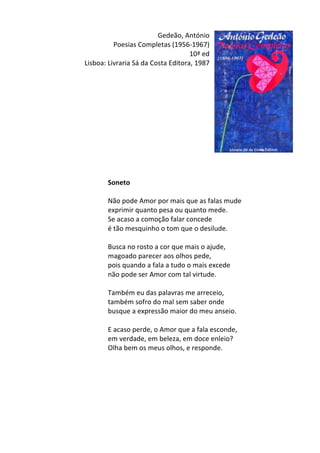 Gedeão,	
  António	
  
Poesias	
  Completas	
  (1956-­‐1967)	
  	
  
10ª	
  ed	
  
Lisboa:	
  Livraria	
  Sá	
  da	
  Costa	
  Editora,	
  1987	
  
	
  
	
  
	
  
	
  
	
  
	
  
	
  
	
  
	
  
	
  
	
  
	
  
Soneto	
  
	
  
Não	
  pode	
  Amor	
  por	
  mais	
  que	
  as	
  falas	
  mude	
  	
  
exprimir	
  quanto	
  pesa	
  ou	
  quanto	
  mede.	
  	
  
Se	
  acaso	
  a	
  comoção	
  falar	
  concede	
  	
  
é	
  tão	
  mesquinho	
  o	
  tom	
  que	
  o	
  desilude.	
  	
  
	
  
Busca	
  no	
  rosto	
  a	
  cor	
  que	
  mais	
  o	
  ajude,	
  	
  
magoado	
  parecer	
  aos	
  olhos	
  pede,	
  	
  
pois	
  quando	
  a	
  fala	
  a	
  tudo	
  o	
  mais	
  excede	
  	
  
não	
  pode	
  ser	
  Amor	
  com	
  tal	
  virtude.	
  	
  
	
  
Também	
  eu	
  das	
  palavras	
  me	
  arreceio,	
  	
  
também	
  sofro	
  do	
  mal	
  sem	
  saber	
  onde	
  	
  
busque	
  a	
  expressão	
  maior	
  do	
  meu	
  anseio.	
  	
  
	
  
E	
  acaso	
  perde,	
  o	
  Amor	
  que	
  a	
  fala	
  esconde,	
  	
  
em	
  verdade,	
  em	
  beleza,	
  em	
  doce	
  enleio?	
  	
  
Olha	
  bem	
  os	
  meus	
  olhos,	
  e	
  responde.	
  
	
  
	
  
	
  
	
  
	
  
	
  
	
  
 