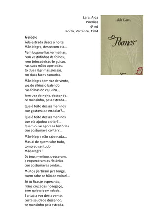 Lara,	
  Alda	
  
Poemas	
  
4ª	
  ed	
  
Porto,	
  Vertente,	
  1984	
  
	
  
Prelúdio	
  	
  
Pela	
  estrada	
  desce	
  a	
  noite	
  
Mãe-­‐Negra,	
  desce	
  com	
  ela...	
  	
  
Nem	
  buganvílias	
  vermelhas,	
  
nem	
  vestidinhos	
  de	
  folhos,	
  
nem	
  brincadeiras	
  de	
  guisos,	
  
nas	
  suas	
  mãos	
  apertadas.	
  
Só	
  duas	
  lágrimas	
  grossas,	
  
em	
  duas	
  faces	
  cansadas.	
  
	
  
Mãe-­‐Negra	
  tem	
  voz	
  de	
  vento,	
  
voz	
  de	
  silêncio	
  batendo	
  
nas	
  folhas	
  do	
  cajueiro...	
  
	
  
Tem	
  voz	
  de	
  noite,	
  descendo,	
  
de	
  mansinho,	
  pela	
  estrada...	
  
	
  
Que	
  é	
  feito	
  desses	
  meninos	
  
que	
  gostava	
  de	
  embalar?...	
  
	
  
Que	
  é	
  feito	
  desses	
  meninos	
  	
  
que	
  ela	
  ajudou	
  a	
  criar?...	
  
Quem	
  ouve	
  agora	
  as	
  histórias	
  
que	
  costumava	
  contar?...	
  
	
  
Mãe-­‐Negra	
  não	
  sabe	
  nada...	
  	
  
Mas	
  ai	
  de	
  quem	
  sabe	
  tudo,	
  
como	
  eu	
  sei	
  tudo	
  
Mãe-­‐Negra!...	
  	
  
Os	
  teus	
  meninos	
  cresceram,	
  
e	
  esqueceram	
  as	
  histórias	
  
que	
  costumavas	
  contar...	
  
	
  
Muitos	
  partiram	
  p'ra	
  longe,	
  
quem	
  sabe	
  se	
  hão-­‐de	
  voltar!...	
  
	
  
Só	
  tu	
  ficaste	
  esperando,	
  
mãos	
  cruzadas	
  no	
  regaço,	
  
bem	
  quieta	
  bem	
  calada.	
  	
  
É	
  a	
  tua	
  a	
  voz	
  deste	
  vento,	
  
desta	
  saudade	
  descendo,	
  
de	
  mansinho	
  pela	
  estrada.	
  
 