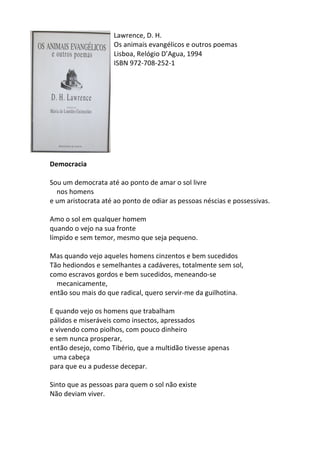 Lawrence,	
  D.	
  H.	
  
Os	
  animais	
  evangélicos	
  e	
  outros	
  poemas	
  
Lisboa,	
  Relógio	
  D’Agua,	
  1994	
  
ISBN	
  972-­‐708-­‐252-­‐1	
  
	
  
	
  
	
  
	
  
	
  
	
  
	
  
	
  
	
  
	
  
Democracia	
  
	
  
Sou	
  um	
  democrata	
  até	
  ao	
  ponto	
  de	
  amar	
  o	
  sol	
  livre	
  	
  
	
  	
  	
  	
  nos	
  homens	
  	
  
e	
  um	
  aristocrata	
  até	
  ao	
  ponto	
  de	
  odiar	
  as	
  pessoas	
  néscias	
  e	
  possessivas.	
  
	
  
Amo	
  o	
  sol	
  em	
  qualquer	
  homem	
  	
  
quando	
  o	
  vejo	
  na	
  sua	
  fronte	
  
límpido	
  e	
  sem	
  temor,	
  mesmo	
  que	
  seja	
  pequeno.	
  
	
  
Mas	
  quando	
  vejo	
  aqueles	
  homens	
  cinzentos	
  e	
  bem	
  sucedidos	
  	
  
Tão	
  hediondos	
  e	
  semelhantes	
  a	
  cadáveres,	
  totalmente	
  sem	
  sol,	
  	
  
como	
  escravos	
  gordos	
  e	
  bem	
  sucedidos,	
  meneando-­‐se	
  
	
  	
  	
  	
  mecanicamente,	
  	
  
então	
  sou	
  mais	
  do	
  que	
  radical,	
  quero	
  servir-­‐me	
  da	
  guilhotina.	
  
	
  
E	
  quando	
  vejo	
  os	
  homens	
  que	
  trabalham	
  
pálidos	
  e	
  miseráveis	
  como	
  insectos,	
  apressados	
  	
  
e	
  vivendo	
  como	
  piolhos,	
  com	
  pouco	
  dinheiro	
  	
  
e	
  sem	
  nunca	
  prosperar,	
  	
  
então	
  desejo,	
  como	
  Tibério,	
  que	
  a	
  multidão	
  tivesse	
  apenas	
  
	
  	
  uma	
  cabeça	
  	
  
para	
  que	
  eu	
  a	
  pudesse	
  decepar.	
  
	
  
Sinto	
  que	
  as	
  pessoas	
  para	
  quem	
  o	
  sol	
  não	
  existe	
  
Não	
  deviam	
  viver.	
  
	
  
	
  
 