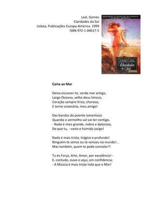 Leal,	
  Gomes	
  
Claridades	
  do	
  Sul	
  
Lisboa,	
  Publicações	
  Europa-­‐América.	
  1999	
  
ISBN	
  972-­‐1-­‐04617-­‐5	
  
	
  
	
  
	
  
	
  
	
  
	
  
	
  
	
  
	
  
	
  
	
  
Carta	
  ao	
  Mar	
  
	
  
Deixa	
  escrever-­‐te,	
  verde	
  mar	
  antigo,	
  	
  
Largo	
  Oceano,	
  velho	
  deus	
  limoso,	
  	
  
Coração	
  sempre	
  lírico,	
  choroso,	
  	
  
E	
  terno	
  visionário,	
  meu	
  amigo!	
  	
  
	
  
Das	
  bandas	
  do	
  poente	
  lamentoso	
  	
  
Quando	
  o	
  vermelho	
  sol	
  vai	
  ter	
  contigo,	
  	
  
-­‐	
  Nada	
  é	
  mais	
  grande,	
  nobre	
  e	
  doloroso,	
  	
  
Do	
  que	
  tu,	
  -­‐	
  vasto	
  e	
  húmido	
  jazigo!	
  	
  
	
  
Nada	
  é	
  mais	
  triste,	
  trágico	
  e	
  profundo!	
  	
  
Ninguém	
  te	
  vence	
  ou	
  te	
  venceu	
  no	
  mundo!...	
  	
  
Mas	
  também,	
  quem	
  te	
  pode	
  consolar?!	
  	
  
	
  
Tu	
  és	
  Força,	
  Arte,	
  Amor,	
  por	
  excelência!	
  -­‐	
  	
  
E,	
  contudo,	
  ouve-­‐o	
  aqui,	
  em	
  confidencia;	
  	
  
-­‐	
  A	
  Música	
  é	
  mais	
  triste	
  inda	
  que	
  o	
  Mar!	
  
	
  
	
  
	
  
	
  
	
  
	
  
	
  
	
  
 