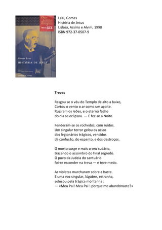 Leal,	
  Gomes	
  
História	
  de	
  Jesus	
  
Lisboa,	
  Assírio	
  e	
  Alvim,	
  1998	
  
ISBN	
  972-­‐37-­‐0507-­‐9	
  
	
  
	
  
	
  
	
  
	
  
	
  
	
  
	
  
	
  
	
  
	
  
	
  
Trevas	
  
	
  
Rasgou	
  se	
  o	
  véu	
  do	
  Templo	
  de	
  alto	
  a	
  baixo,	
  
Cortou	
  o	
  vento	
  o	
  ar	
  como	
  um	
  açoite.	
  
Rugiram	
  os	
  leões,	
  e	
  o	
  eterno	
  facho	
  
do	
  dia	
  se	
  eclipsou.	
  —	
  E	
  fez-­‐se	
  a	
  Noite.	
  
	
  
Fenderam-­‐se	
  os	
  rochedos,	
  com	
  ruídos.	
  
Um	
  singular	
  terror	
  gelou	
  os	
  ossos	
  
dos	
  legionários	
  trágicos,	
  vencidos	
  
da	
  confusão,	
  do	
  espanto,	
  e	
  dos	
  destroços.	
  
	
  
O	
  morto	
  surge	
  e	
  mais	
  o	
  seu	
  sudário,	
  
trazendo	
  o	
  assombro	
  do	
  final	
  segredo.	
  
O	
  povo	
  da	
  Judeia	
  do	
  santuário	
  
foi-­‐se	
  esconder	
  na	
  treva	
  —	
  e	
  teve	
  medo.	
  
	
  
As	
  violetas	
  murcharam	
  sobre	
  a	
  haste.	
  
E	
  uma	
  voz	
  singular,	
  lúgubre,	
  estranha,	
  
soluçou	
  pela	
  trágica	
  montanha	
  :	
  
—	
  «Meu	
  Pai!	
  Meu	
  Pai	
  !	
  porque	
  me	
  abandonaste?»	
  
	
  
	
  
	
  
	
  
	
  
 