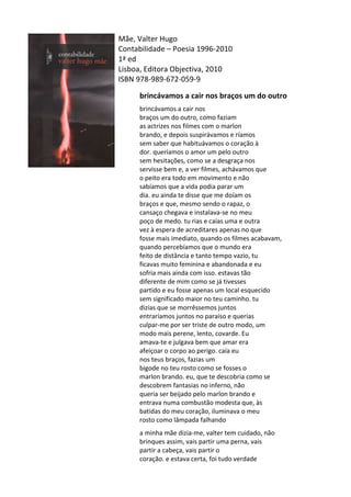 Mãe,	
  Valter	
  Hugo	
  
Contabilidade	
  –	
  Poesia	
  1996-­‐2010	
  
1ª	
  ed	
  
Lisboa,	
  Editora	
  Objectiva,	
  2010	
  
ISBN	
  978-­‐989-­‐672-­‐059-­‐9	
  
	
  
brincávamos	
  a	
  cair	
  nos	
  braços	
  um	
  do	
  outro	
  
	
  
brincávamos	
  a	
  cair	
  nos	
  	
  
braços	
  um	
  do	
  outro,	
  como	
  faziam	
  	
  
as	
  actrizes	
  nos	
  filmes	
  com	
  o	
  marlon	
  	
  
brando,	
  e	
  depois	
  suspirávamos	
  e	
  ríamos	
  	
  
sem	
  saber	
  que	
  habituávamos	
  o	
  coração	
  à	
  	
  
dor.	
  queríamos	
  o	
  amor	
  um	
  pelo	
  outro	
  	
  
sem	
  hesitações,	
  como	
  se	
  a	
  desgraça	
  nos	
  	
  
servisse	
  bem	
  e,	
  a	
  ver	
  filmes,	
  achávamos	
  que	
  	
  
o	
  peito	
  era	
  todo	
  em	
  movimento	
  e	
  não	
  	
  
sabíamos	
  que	
  a	
  vida	
  podia	
  parar	
  um	
  	
  
dia.	
  eu	
  ainda	
  te	
  disse	
  que	
  me	
  doíam	
  os	
  	
  
braços	
  e	
  que,	
  mesmo	
  sendo	
  o	
  rapaz,	
  o	
  	
  
cansaço	
  chegava	
  e	
  instalava-­‐se	
  no	
  meu	
  	
  
poço	
  de	
  medo.	
  tu	
  rias	
  e	
  caías	
  uma	
  e	
  outra	
  	
  
vez	
  à	
  espera	
  de	
  acreditares	
  apenas	
  no	
  que	
  	
  
fosse	
  mais	
  imediato,	
  quando	
  os	
  filmes	
  acabavam,	
  	
  
quando	
  percebíamos	
  que	
  o	
  mundo	
  era	
  	
  
feito	
  de	
  distância	
  e	
  tanto	
  tempo	
  vazio,	
  tu	
  	
  
ficavas	
  muito	
  feminina	
  e	
  abandonada	
  e	
  eu	
  	
  
sofria	
  mais	
  ainda	
  com	
  isso.	
  estavas	
  tão	
  	
  
diferente	
  de	
  mim	
  como	
  se	
  já	
  tivesses	
  	
  
partido	
  e	
  eu	
  fosse	
  apenas	
  um	
  local	
  esquecido	
  	
  
sem	
  significado	
  maior	
  no	
  teu	
  caminho.	
  tu	
  	
  
dizias	
  que	
  se	
  morrêssemos	
  juntos	
  	
  
entraríamos	
  juntos	
  no	
  paraíso	
  e	
  querias	
  	
  
culpar-­‐me	
  por	
  ser	
  triste	
  de	
  outro	
  modo,	
  um	
  	
  
modo	
  mais	
  perene,	
  lento,	
  covarde.	
  Eu	
  	
  
amava-­‐te	
  e	
  julgava	
  bem	
  que	
  amar	
  era	
  	
  
afeiçoar	
  o	
  corpo	
  ao	
  perigo.	
  caía	
  eu	
  	
  
nos	
  teus	
  braços,	
  fazias	
  um	
  	
  
bigode	
  no	
  teu	
  rosto	
  como	
  se	
  fosses	
  o	
  	
  
marlon	
  brando.	
  eu,	
  que	
  te	
  descobria	
  como	
  se	
  	
  
descobrem	
  fantasias	
  no	
  inferno,	
  não	
  	
  
queria	
  ser	
  beijado	
  pelo	
  marlon	
  brando	
  e	
  	
  
entrava	
  numa	
  combustão	
  modesta	
  que,	
  às	
  	
  
batidas	
  do	
  meu	
  coração,	
  iluminava	
  o	
  meu	
  	
  
rosto	
  como	
  lâmpada	
  falhando	
  	
  
	
  
a	
  minha	
  mãe	
  dizia-­‐me,	
  valter	
  tem	
  cuidado,	
  não	
  	
  
brinques	
  assim,	
  vais	
  partir	
  uma	
  perna,	
  vais	
  	
  
partir	
  a	
  cabeça,	
  vais	
  partir	
  o	
  	
  
coração.	
  e	
  estava	
  certa,	
  foi	
  tudo	
  verdade	
  
 