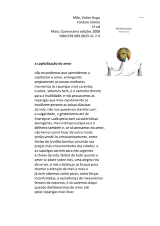 Mãe,	
  Valter	
  Hugo	
  
Folclore	
  íntimo	
  
1ª	
  ed	
  
Maia,	
  Cosmorama	
  edições	
  2008	
  
ISBN	
  978-­‐989-­‐8029-­‐31-­‐7-­‐9	
  
	
  
	
  
	
  
	
  
	
  
a	
  capitalização	
  do	
  amor	
  
	
  
não	
  escondemos	
  que	
  aprendemos	
  a	
  	
  
capitalizar	
  o	
  amor,	
  entregando	
  	
  
amplamente	
  os	
  nossos	
  melhores	
  	
  
momentos	
  às	
  raparigas	
  mais	
  carentes.	
  	
  
o	
  amor,	
  sabemos	
  bem,	
  é	
  o	
  caminho	
  directo	
  	
  
para	
  a	
  inutilidade,	
  e	
  nós	
  procuramos	
  as	
  	
  
raparigas	
  que	
  mais	
  rapidamente	
  se	
  	
  
inutilizem	
  perante	
  as	
  coisas	
  clássicas	
  	
  
da	
  vida.	
  não	
  nos	
  queremos	
  atarefar	
  com	
  	
  
a	
  vulgaridade,	
  e	
  gostaríamos	
  até	
  de	
  	
  
impregnar	
  cada	
  gesto	
  com	
  características	
  	
  
alienígenas,	
  mas	
  o	
  tempo	
  escapa-­‐se	
  e	
  o	
  	
  
dinheiro	
  também	
  e,	
  se	
  só	
  pensamos	
  no	
  amor,	
  	
  
não	
  temos	
  como	
  fazer	
  de	
  outro	
  modo	
  	
  
senão	
  vendê-­‐lo	
  entusiasticamente,	
  como	
  	
  
fontes	
  de	
  trovões	
  bonitos	
  jorrando	
  nas	
  	
  
praças	
  mais	
  movimentadas	
  das	
  cidades.	
  e	
  	
  
as	
  raparigas	
  correm	
  para	
  nós	
  urgentes	
  	
  
e	
  cheias	
  de	
  vida,	
  férteis	
  de	
  tudo	
  quanto	
  o	
  	
  
amor	
  se	
  abate	
  sobre	
  elas,	
  uma	
  alegria	
  rica	
  	
  
de	
  se	
  ver,	
  e	
  nós	
  a	
  balançar	
  os	
  braços	
  para	
  	
  
chamar	
  a	
  atenção	
  de	
  mais	
  e	
  mais	
  e	
  	
  
já	
  nem	
  sabemos	
  como	
  parar,	
  como	
  forças	
  	
  
incontroladas,	
  à	
  semelhança	
  de	
  mecanismos	
  	
  
ferozes	
  da	
  natureza,	
  e	
  só	
  sairemos	
  daqui	
  	
  
quando	
  desfalecermos	
  de	
  amor	
  até	
  	
  
pelas	
  raparigas	
  mais	
  feias	
  
	
  
	
  
	
  
 