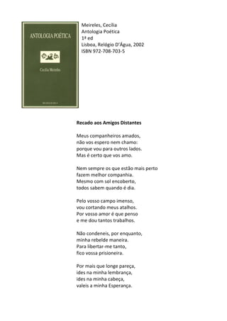 Meireles,	
  Cecília	
  	
  	
  
Antologia	
  Poética	
  
1ª	
  ed	
  
Lisboa,	
  Relógio	
  D’Água,	
  2002	
  
ISBN	
  972-­‐708-­‐703-­‐5	
  
	
  
	
  
	
  
	
  
	
  
	
  
	
  
	
  
	
  
	
  
Recado	
  aos	
  Amigos	
  Distantes	
  
	
  
Meus	
  companheiros	
  amados,	
  	
  
não	
  vos	
  espero	
  nem	
  chamo:	
  	
  
porque	
  vou	
  para	
  outros	
  lados.	
  	
  
Mas	
  é	
  certo	
  que	
  vos	
  amo.	
  	
  
	
  
Nem	
  sempre	
  os	
  que	
  estão	
  mais	
  perto	
  	
  
fazem	
  melhor	
  companhia.	
  	
  
Mesmo	
  com	
  sol	
  encoberto,	
  	
  
todos	
  sabem	
  quando	
  é	
  dia.	
  	
  
	
  
Pelo	
  vosso	
  campo	
  imenso,	
  	
  
vou	
  cortando	
  meus	
  atalhos.	
  	
  
Por	
  vosso	
  amor	
  é	
  que	
  penso	
  	
  
e	
  me	
  dou	
  tantos	
  trabalhos.	
  	
  
	
  
Não	
  condeneis,	
  por	
  enquanto,	
  	
  
minha	
  rebelde	
  maneira.	
  	
  
Para	
  libertar-­‐me	
  tanto,	
  	
  
fico	
  vossa	
  prisioneira.	
  	
  
	
  
Por	
  mais	
  que	
  longe	
  pareça,	
  	
  
ides	
  na	
  minha	
  lembrança,	
  	
  
ides	
  na	
  minha	
  cabeça,	
  	
  
valeis	
  a	
  minha	
  Esperança.	
  
	
  
 